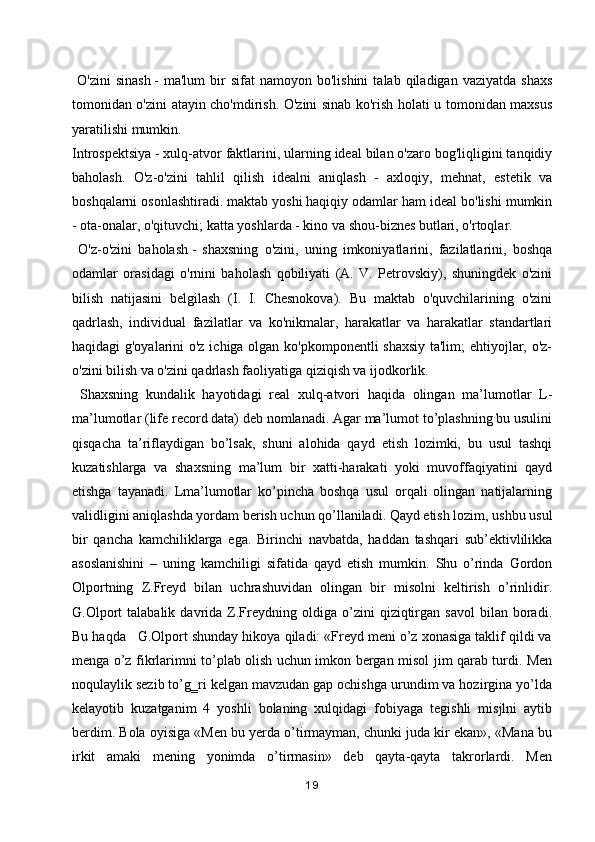 O'zini  sinash   -  ma'lum   bir  sifat  namoyon  bo'lishini   talab  qiladigan  vaziyatda  shaxs
tomonidan o'zini atayin cho'mdirish. O'zini sinab ko'rish holati u tomonidan maxsus
yaratilishi mumkin.
Introspektsiya   - xulq-atvor faktlarini, ularning ideal bilan o'zaro bog'liqligini tanqidiy
baholash.   O'z-o'zini   tahlil   qilish   idealni   aniqlash   -   axloqiy,   mehnat,   estetik   va
boshqalarni osonlashtiradi.   maktab yoshi   haqiqiy odamlar ham ideal bo'lishi mumkin
- ota-onalar, o'qituvchi; katta yoshlarda - kino va shou-biznes butlari, o'rtoqlar.
  O'z-o'zini   baholash   -   shaxsning   o'zini,   uning   imkoniyatlarini,   fazilatlarini,   boshqa
odamlar   orasidagi   o'rnini   baholash   qobiliyati   (A.   V.   Petrovskiy),   shuningdek   o'zini
bilish   natijasini   belgilash   (I.   I.   Chesnokova).   Bu   maktab   o'quvchilarining   o'zini
qadrlash,   individual   fazilatlar   va   ko'nikmalar,   harakatlar   va   harakatlar   standartlari
haqidagi g'oyalarini o'z ichiga olgan ko'pkomponentli shaxsiy ta'lim; ehtiyojlar, o'z-
o'zini bilish va o'zini qadrlash faoliyatiga qiziqish va ijodkorlik.
  Shaxsning   kundalik   hayotidagi   real   xulq-atvori   haqida   olingan   ma’lumotlar   L-
ma’lumotlar (life record data) deb nomlanadi. Agar ma’lumot to’plashning bu usulini
qisqacha   ta’riflaydigan   bo’lsak,   shuni   alohida   qayd   etish   lozimki,   bu   usul   tashqi
kuzatishlarga   va   shaxsning   ma’lum   bir   xatti-harakati   yoki   muvoffaqiyatini   qayd
etishga   tayanadi.   Lma’lumotlar   ko’pincha   boshqa   usul   orqali   olingan   natijalarning
validligini aniqlashda yordam berish uchun qo’llaniladi. Qayd etish lozim, ushbu usul
bir   qancha   kamchiliklarga   ega.   Birinchi   navbatda,   haddan   tashqari   sub’ektivlilikka
asoslanishini   –   uning   kamchiligi   sifatida   qayd   etish   mumkin.   Shu   o’rinda   Gordon
Olportning   Z.Freyd   bilan   uchrashuvidan   olingan   bir   misolni   keltirish   o’rinlidir.
G.Olport   talabalik   davrida   Z.Freydning  oldiga   o’zini   qiziqtirgan   savol   bilan   boradi.
Bu haqda   G.Olport shunday hikoya qiladi: «Freyd meni o’z xonasiga taklif qildi va
menga o’z fikrlarimni to’plab olish uchun imkon bergan misol jim qarab turdi. Men
noqulaylik sezib to’g‗ri kelgan mavzudan gap ochishga urundim va hozirgina yo’lda
kelayotib   kuzatganim   4   yoshli   bolaning   xulqidagi   fobiyaga   tegishli   misjlni   aytib
berdim. Bola oyisiga «Men bu yerda o’tirmayman, chunki juda kir ekan», «Mana bu
irkit   amaki   mening   yonimda   o’tirmasin»   deb   qayta-qayta   takrorlardi.   Men
19