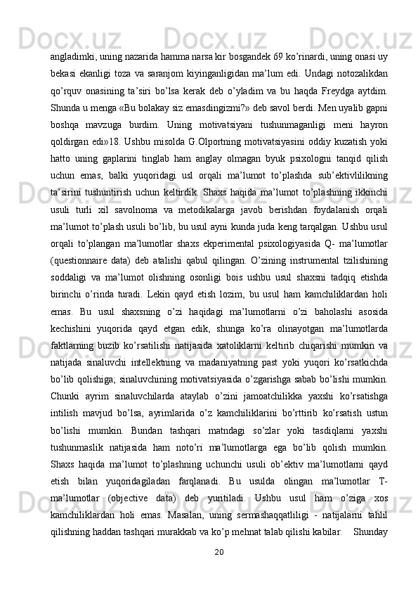 angladimki, uning nazarida hamma narsa kir bosgandek 69 ko’rinardi, uning onasi uy
bekasi   ekanligi   toza   va   saranjom   kiyinganligidan   ma’lum   edi.   Undagi   notozalikdan
qo’rquv   onasining   ta’siri   bo’lsa   kerak   deb   o’yladim   va   bu   haqda   Freydga   aytdim.
Shunda u menga «Bu bolakay siz emasdingizmi?» deb savol berdi. Men uyalib gapni
boshqa   mavzuga   burdim.   Uning   motivatsiyani   tushunmaganligi   meni   hayron
qoldirgan   edi»18.  Ushbu   misolda   G.Olportning  motivatsiyasini   oddiy  kuzatish   yoki
hatto   uning   gaplarini   tinglab   ham   anglay   olmagan   byuk   psixologni   tanqid   qilish
uchun   emas,   balki   yuqoridagi   usl   orqali   ma’lumot   to’plashda   sub’ektivlilikning
ta’sirini   tushuntirish   uchun   keltirdik.   Shaxs   haqida   ma’lumot   to’plashning   ikkinchi
usuli   turli   xil   savolnoma   va   metodikalarga   javob   berishdan   foydalanish   orqali
ma’lumot to’plash usuli bo’lib, bu usul ayni kunda juda keng tarqalgan. Ushbu usul
orqali   to’plangan   ma’lumotlar   shaxs   ekperimental   psixologiyasida   Q-   ma’lumotlar
(questionnaire   data)   deb   atalishi   qabul   qilingan.   O’zining   instrumental   tzilishining
soddaligi   va   ma’lumot   olishning   osonligi   bois   ushbu   usul   shaxsni   tadqiq   etishda
birinchi   o’rinda   turadi.   Lekin   qayd   etish   lozim,   bu   usul   ham   kamchiliklardan   holi
emas.   Bu   usul   shaxsning   o’zi   haqidagi   ma’lumotlarni   o’zi   baholashi   asosida
kechishini   yuqorida   qayd   etgan   edik,   shunga   ko’ra   olinayotgan   ma’lumotlarda
faktlarning   buzib   ko’rsatilishi   natijasida   xatoliklarni   keltirib   chiqarishi   mumkin   va
natijada   sinaluvchi   intellektning   va   madaniyatning   past   yoki   yuqori   ko’rsatkichda
bo’lib qolishiga; sinaluvchining motivatsiyasida o’zgarishga sabab bo’lishi mumkin.
Chunki   ayrim   sinaluvchilarda   ataylab   o’zini   jamoatchilikka   yaxshi   ko’rsatishga
intilish   mavjud   bo’lsa,   ayrimlarida   o’z   kamchiliklarini   bo’rttirib   ko’rsatish   ustun
bo’lishi   mumkin.   Bundan   tashqari   matndagi   so’zlar   yoki   tasdiqlarni   yaxshi
tushunmaslik   natijasida   ham   noto’ri   ma’lumotlarga   ega   bo’lib   qolish   mumkin.
Shaxs   haqida   ma’lumot   to’plashning   uchunchi   usuli   ob’ektiv   ma’lumotlarni   qayd
etish   bilan   yuqoridagiladan   farqlanadi.   Bu   usulda   olingan   ma’lumotlar   T-
ma’lumotlar   (objective   data)   deb   yuritiladi.   Ushbu   usul   ham   o’ziga   xos
kamchiliklardan   holi   emas.   Masalan,   uning   sermashaqqatliligi   -   natijalarni   tahlil
qilishning haddan tashqari murakkab va ko’p mehnat talab qilishi kabilar.    Shunday
20 