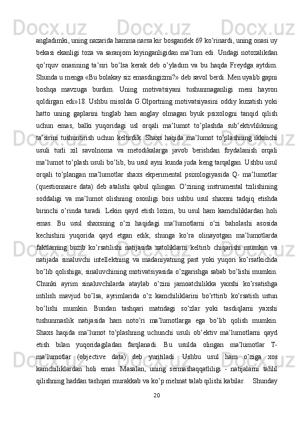 angladimki, uning nazarida hamma narsa kir bosgandek 69 ko’rinardi, uning onasi uy
bekasi   ekanligi   toza   va   saranjom   kiyinganligidan   ma’lum   edi.   Undagi   notozalikdan
qo’rquv   onasining   ta’siri   bo’lsa   kerak   deb   o’yladim   va   bu   haqda   Freydga   aytdim.
Shunda u menga «Bu bolakay siz emasdingizmi?» deb savol berdi. Men uyalib gapni
boshqa   mavzuga   burdim.   Uning   motivatsiyani   tushunmaganligi   meni   hayron
qoldirgan   edi»18.  Ushbu   misolda   G.Olportning  motivatsiyasini   oddiy  kuzatish   yoki
hatto   uning   gaplarini   tinglab   ham   anglay   olmagan   byuk   psixologni   tanqid   qilish
uchun   emas,   balki   yuqoridagi   usl   orqali   ma’lumot   to’plashda   sub’ektivlilikning
ta’sirini   tushuntirish   uchun   keltirdik.   Shaxs   haqida   ma’lumot   to’plashning   ikkinchi
usuli   turli   xil   savolnoma   va   metodikalarga   javob   berishdan   foydalanish   orqali
ma’lumot to’plash usuli bo’lib, bu usul ayni kunda juda keng tarqalgan. Ushbu usul
orqali   to’plangan   ma’lumotlar   shaxs   ekperimental   psixologiyasida   Q-   ma’lumotlar
(questionnaire   data)   deb   atalishi   qabul   qilingan.   O’zining   instrumental   tzilishining
soddaligi   va   ma’lumot   olishning   osonligi   bois   ushbu   usul   shaxsni   tadqiq   etishda
birinchi   o’rinda   turadi.   Lekin   qayd   etish   lozim,   bu   usul   ham   kamchiliklardan   holi
emas.   Bu   usul   shaxsning   o’zi   haqidagi   ma’lumotlarni   o’zi   baholashi   asosida
kechishini   yuqorida   qayd   etgan   edik,   shunga   ko’ra   olinayotgan   ma’lumotlarda
faktlarning   buzib   ko’rsatilishi   natijasida   xatoliklarni   keltirib   chiqarishi   mumkin   va
natijada   sinaluvchi   intellektning   va   madaniyatning   past   yoki   yuqori   ko’rsatkichda
bo’lib qolishiga; sinaluvchining motivatsiyasida o’zgarishga sabab bo’lishi mumkin.
Chunki   ayrim   sinaluvchilarda   ataylab   o’zini   jamoatchilikka   yaxshi   ko’rsatishga
intilish   mavjud   bo’lsa,   ayrimlarida   o’z   kamchiliklarini   bo’rttirib   ko’rsatish   ustun
bo’lishi   mumkin.   Bundan   tashqari   matndagi   so’zlar   yoki   tasdiqlarni   yaxshi
tushunmaslik   natijasida   ham   noto’ri   ma’lumotlarga   ega   bo’lib   qolish   mumkin.
Shaxs   haqida   ma’lumot   to’plashning   uchunchi   usuli   ob’ektiv   ma’lumotlarni   qayd
etish   bilan   yuqoridagiladan   farqlanadi.   Bu   usulda   olingan   ma’lumotlar   T-
ma’lumotlar   (objective   data)   deb   yuritiladi.   Ushbu   usul   ham   o’ziga   xos
kamchiliklardan   holi   emas.   Masalan,   uning   sermashaqqatliligi   -   natijalarni   tahlil
qilishning haddan tashqari murakkab va ko’p mehnat talab qilishi kabilar.    Shunday
20