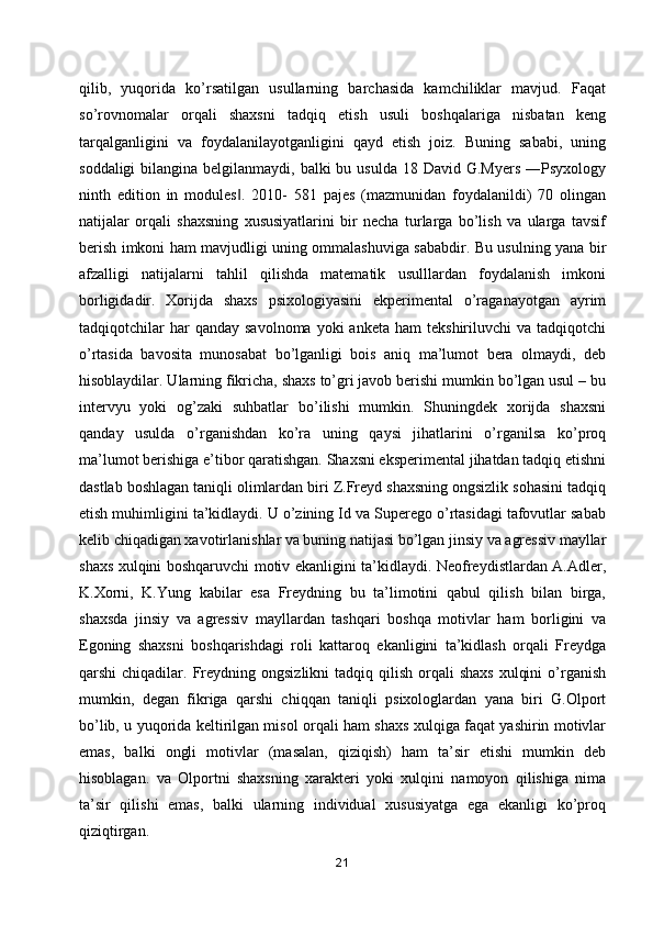qilib,   yuqorida   ko’rsatilgan   usullarning   barchasida   kamchiliklar   mavjud.   Faqat
so’rovnomalar   orqali   shaxsni   tadqiq   etish   usuli   boshqalariga   nisbatan   keng
tarqalganligini   va   foydalanilayotganligini   qayd   etish   joiz.   Buning   sababi,   uning
soddaligi  bilangina belgilanmaydi, balki  bu usulda  18 David G.Myers  ―Psyxology
ninth   edition   in   modules .   2010-   581   pajes   (mazmunidan   foydalanildi)   70   olingan‖
natijalar   orqali   shaxsning   xususiyatlarini   bir   necha   turlarga   bo’lish   va   ularga   tavsif
berish imkoni ham mavjudligi uning ommalashuviga sababdir. Bu usulning yana bir
afzalligi   natijalarni   tahlil   qilishda   matematik   usulllardan   foydalanish   imkoni
borligidadir.   Xorijda   shaxs   psixologiyasini   ekperimental   o’raganayotgan   ayrim
tadqiqotchilar  har  qanday   savolnoma  yoki  anketa   ham   tekshiriluvchi   va  tadqiqotchi
o’rtasida   bavosita   munosabat   bo’lganligi   bois   aniq   ma’lumot   bera   olmaydi,   deb
hisoblaydilar. Ularning fikricha, shaxs to’gri javob berishi mumkin bo’lgan usul – bu
intervyu   yoki   og’zaki   suhbatlar   bo’ilishi   mumkin.   Shuningdek   xorijda   shaxsni
qanday   usulda   o’rganishdan   ko’ra   uning   qaysi   jihatlarini   o’rganilsa   ko’proq
ma’lumot berishiga e’tibor qaratishgan. Shaxsni eksperimental jihatdan tadqiq etishni
dastlab boshlagan taniqli olimlardan biri Z.Freyd shaxsning ongsizlik sohasini tadqiq
etish muhimligini ta’kidlaydi. U o’zining Id va Superego o’rtasidagi tafovutlar sabab
kelib chiqadigan xavotirlanishlar va buning natijasi bo’lgan jinsiy va agressiv mayllar
shaxs xulqini boshqaruvchi motiv ekanligini ta’kidlaydi. Neofreydistlardan A.Adler,
K.Xorni,   K.Yung   kabilar   esa   Freydning   bu   ta’limotini   qabul   qilish   bilan   birga,
shaxsda   jinsiy   va   agressiv   mayllardan   tashqari   boshqa   motivlar   ham   borligini   va
Egoning   shaxsni   boshqarishdagi   roli   kattaroq   ekanligini   ta’kidlash   orqali   Freydga
qarshi  chiqadilar.  Freydning  ongsizlikni   tadqiq qilish  orqali   shaxs   xulqini   o’rganish
mumkin,   degan   fikriga   qarshi   chiqqan   taniqli   psixologlardan   yana   biri   G.Olport
bo’lib, u yuqorida keltirilgan misol orqali ham shaxs xulqiga faqat yashirin motivlar
emas,   balki   ongli   motivlar   (masalan,   qiziqish)   ham   ta’sir   etishi   mumkin   deb
hisoblagan.   va   Olportni   shaxsning   xarakteri   yoki   xulqini   namoyon   qilishiga   nima
ta’sir   qilishi   emas,   balki   ularning   individual   xususiyatga   ega   ekanligi   ko’proq
qiziqtirgan.
21