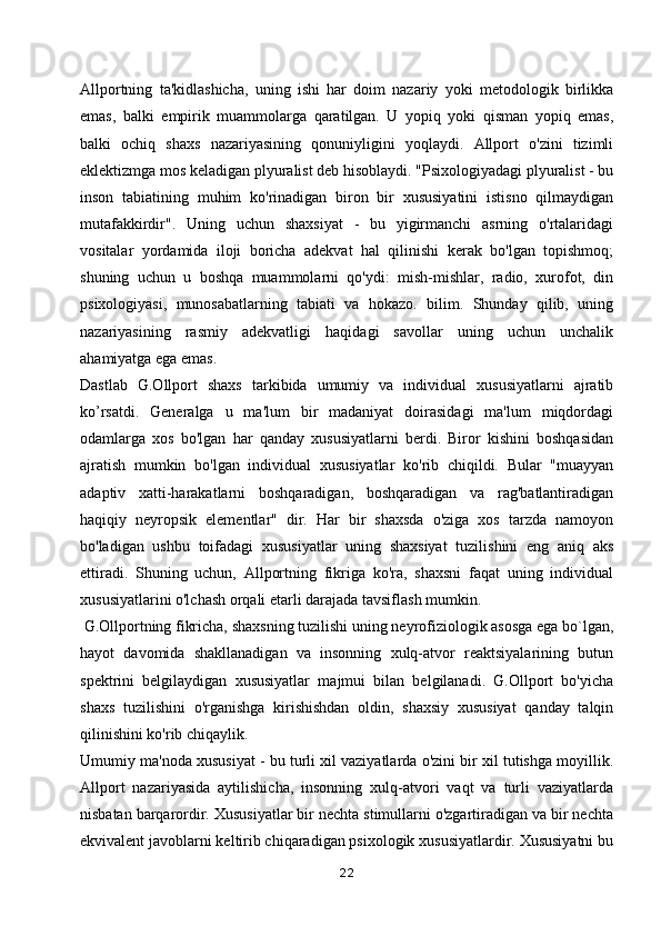 Allportning   ta'kidlashicha,   uning   ishi   har   doim   nazariy   yoki   metodologik   birlikka
emas,   balki   empirik   muammolarga   qaratilgan.   U   yopiq   yoki   qisman   yopiq   emas,
balki   ochiq   shaxs   nazariyasining   qonuniyligini   yoqlaydi.   Allport   o'zini   tizimli
eklektizmga mos keladigan plyuralist deb hisoblaydi. "Psixologiyadagi plyuralist - bu
inson   tabiatining   muhim   ko'rinadigan   biron   bir   xususiyatini   istisno   qilmaydigan
mutafakkirdir".   Uning   uchun   shaxsiyat   -   bu   yigirmanchi   asrning   o'rtalaridagi
vositalar   yordamida   iloji   boricha   adekvat   hal   qilinishi   kerak   bo'lgan   topishmoq;
shuning   uchun   u   boshqa   muammolarni   qo'ydi:   mish-mishlar,   radio,   xurofot,   din
psixologiyasi,   munosabatlarning   tabiati   va   hokazo.   bilim.   Shunday   qilib,   uning
nazariyasining   rasmiy   adekvatligi   haqidagi   savollar   uning   uchun   unchalik
ahamiyatga ega emas.
Dastlab   G.Ollport   shaxs   tarkibida   umumiy   va   individual   xususiyatlarni   ajratib
ko’rsatdi.   Generalga   u   ma'lum   bir   madaniyat   doirasidagi   ma'lum   miqdordagi
odamlarga   xos   bo'lgan   har   qanday   xususiyatlarni   berdi.   Biror   kishini   boshqasidan
ajratish   mumkin   bo'lgan   individual   xususiyatlar   ko'rib   chiqildi.   Bular   "muayyan
adaptiv   xatti-harakatlarni   boshqaradigan,   boshqaradigan   va   rag'batlantiradigan
haqiqiy   neyropsik   elementlar"   dir.   Har   bir   shaxsda   o'ziga   xos   tarzda   namoyon
bo'ladigan   ushbu   toifadagi   xususiyatlar   uning   shaxsiyat   tuzilishini   eng   aniq   aks
ettiradi.   Shuning   uchun,   Allportning   fikriga   ko'ra,   shaxsni   faqat   uning   individual
xususiyatlarini o'lchash orqali etarli darajada tavsiflash mumkin. 
  G.Ollportning fikricha, shaxsning tuzilishi uning neyrofiziologik asosga ega bo`lgan,
hayot   davomida   shakllanadigan   va   insonning   xulq-atvor   reaktsiyalarining   butun
spektrini   belgilaydigan   xususiyatlar   majmui   bilan   belgilanadi.   G.Ollport   bo'yicha
shaxs   tuzilishini   o'rganishga   kirishishdan   oldin,   shaxsiy   xususiyat   qanday   talqin
qilinishini ko'rib chiqaylik.
Umumiy ma'noda xususiyat - bu turli xil vaziyatlarda o'zini bir xil tutishga moyillik.
Allport   nazariyasida   aytilishicha,   insonning   xulq-atvori   vaqt   va   turli   vaziyatlarda
nisbatan barqarordir. Xususiyatlar bir nechta stimullarni o'zgartiradigan va bir nechta
ekvivalent javoblarni keltirib chiqaradigan psixologik xususiyatlardir. Xususiyatni bu
22 