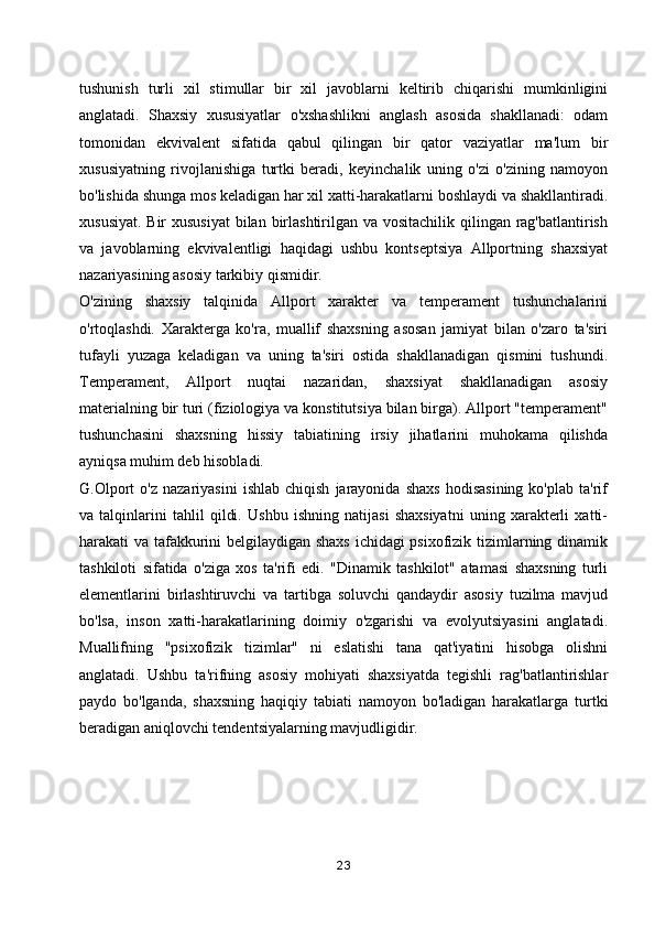 tushunish   turli   xil   stimullar   bir   xil   javoblarni   keltirib   chiqarishi   mumkinligini
anglatadi.   Shaxsiy   xususiyatlar   o'xshashlikni   anglash   asosida   shakllanadi:   odam
tomonidan   ekvivalent   sifatida   qabul   qilingan   bir   qator   vaziyatlar   ma'lum   bir
xususiyatning   rivojlanishiga   turtki   beradi,   keyinchalik   uning   o'zi   o'zining   namoyon
bo'lishida shunga mos keladigan har xil xatti-harakatlarni boshlaydi va shakllantiradi.
xususiyat. Bir  xususiyat  bilan birlashtirilgan va vositachilik qilingan rag'batlantirish
va   javoblarning   ekvivalentligi   haqidagi   ushbu   kontseptsiya   Allportning   shaxsiyat
nazariyasining asosiy tarkibiy qismidir.
O'zining   shaxsiy   talqinida   Allport   xarakter   va   temperament   tushunchalarini
o'rtoqlashdi.   Xarakterga   ko'ra,   muallif   shaxsning   asosan   jamiyat   bilan   o'zaro   ta'siri
tufayli   yuzaga   keladigan   va   uning   ta'siri   ostida   shakllanadigan   qismini   tushundi.
Temperament,   Allport   nuqtai   nazaridan,   shaxsiyat   shakllanadigan   asosiy
materialning bir turi (fiziologiya va konstitutsiya bilan birga). Allport "temperament"
tushunchasini   shaxsning   hissiy   tabiatining   irsiy   jihatlarini   muhokama   qilishda
ayniqsa muhim deb hisobladi.
G.Olport   o'z   nazariyasini   ishlab   chiqish   jarayonida   shaxs   hodisasining   ko'plab   ta'rif
va   talqinlarini   tahlil   qildi.   Ushbu   ishning   natijasi   shaxsiyatni   uning   xarakterli   xatti-
harakati va tafakkurini belgilaydigan shaxs ichidagi psixofizik tizimlarning dinamik
tashkiloti   sifatida   o'ziga   xos   ta'rifi   edi.   "Dinamik   tashkilot"   atamasi   shaxsning   turli
elementlarini   birlashtiruvchi   va   tartibga   soluvchi   qandaydir   asosiy   tuzilma   mavjud
bo'lsa,   inson   xatti-harakatlarining   doimiy   o'zgarishi   va   evolyutsiyasini   anglatadi.
Muallifning   "psixofizik   tizimlar"   ni   eslatishi   tana   qat'iyatini   hisobga   olishni
anglatadi.   Ushbu   ta'rifning   asosiy   mohiyati   shaxsiyatda   tegishli   rag'batlantirishlar
paydo   bo'lganda,   shaxsning   haqiqiy   tabiati   namoyon   bo'ladigan   harakatlarga   turtki
beradigan aniqlovchi tendentsiyalarning mavjudligidir. 
23