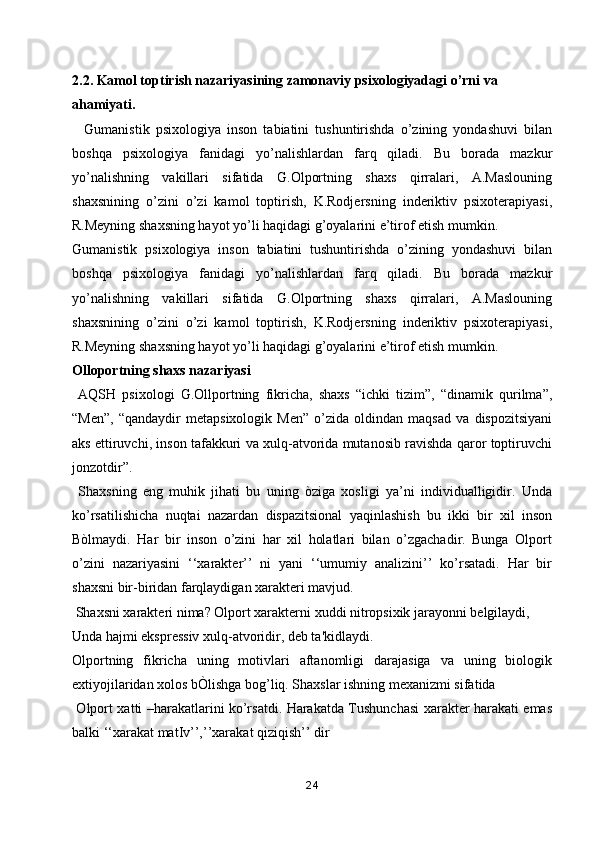 2.2. Kamol toptirish nazariyasining zamonaviy psixologiyadagi o’rni va     
ahamiyati.
    Gumanistik   psixologiya   inson   tabiatini   tushuntirishda   o’zining   yondashuvi   bilan
boshqa   psixologiya   fanidagi   yo’nalishlardan   farq   qiladi.   Bu   borada   mazkur
yo’nalishning   vakillari   sifatida   G.Olportning   shaxs   qirralari,   A.Maslouning
shaxsnining   o’zini   o’zi   kamol   toptirish,   K.Rodjersning   inderiktiv   psixoterapiyasi,
R.Meyning shaxsning hayot yo’li haqidagi g’oyalarini e’tirof etish mumkin.
Gumanistik   psixologiya   inson   tabiatini   tushuntirishda   o’zining   yondashuvi   bilan
boshqa   psixologiya   fanidagi   yo’nalishlardan   farq   qiladi.   Bu   borada   mazkur
yo’nalishning   vakillari   sifatida   G.Olportning   shaxs   qirralari,   A.Maslouning
shaxsnining   o’zini   o’zi   kamol   toptirish,   K.Rodjersning   inderiktiv   psixoterapiyasi,
R.Meyning shaxsning hayot yo’li haqidagi g’oyalarini e’tirof etish mumkin.
Olloportning shaxs nazariyasi
  AQSH   psixologi   G.Ollportning   fikricha,   shaxs   “ichki   tizim”,   “dinamik   qurilma”,
“Men”,   “qandaydir   metapsixologik   Men”   o’zida   oldindan   maqsad   va   dispozitsiyani
aks ettiruvchi, inson tafakkuri va xulq-atvorida mutanosib ravishda qaror toptiruvchi
jonzotdir”.
  Shaxsning   eng   muhik   jihati   bu   uning   òziga   xosligi   ya’ni   individualligidir.   Unda
ko’rsatilishicha   nuqtai   nazardan   dispazitsional   yaqinlashish   bu   ikki   bir   xil   inson
Bòlmaydi.   Har   bir   inson   o’zini   har   xil   holatlari   bilan   o’zgachadir.   Bunga   Olport
o’zini   nazariyasini   ‘‘xarakter’’   ni   yani   ‘‘umumiy   analizini’’   ko’rsatadi.   Har   bir
shaxsni bir-biridan farqlaydigan xarakteri mavjud.
 Shaxsni xarakteri nima? Olport xarakterni xuddi nitropsixik jarayonni belgilaydi,
Unda hajmi ekspressiv xulq-atvoridir, deb ta'kidlaydi.
Olportning   fikricha   uning   motivlari   aftanomligi   darajasiga   va   uning   biologik
extiyojilaridan xolos bÒlishga bog’liq. Shaxslar ishning mexanizmi sifatida
  Olport xatti –harakatlarini ko’rsatdi. Harakatda Tushunchasi xarakter harakati emas
balki ‘‘xarakat matIv’’,’’xarakat qiziqish’’ dir
24 