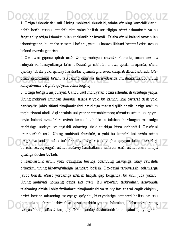 1.   O'ziga  ishontirish   usuli.   Uning  mohiyati   shundaki,  talaba   o'zining  kamchiliklarini
ochib   berib,   ushbu   kamchilikdan   xalos   bo'lish   zarurligiga   o'zini   ishontiradi   va   bu
faqat aqliy o'ziga ishonish bilan cheklanib bo'lmaydi. Talaba o'zini baland ovoz bilan
ishontirganda, bu ancha samarali bo'ladi, ya'ni. u kamchiliklarni bartaraf etish uchun
baland ovozda gapirish.
2.   O'z-o'zini   gipnoz   qilish   usuli.   Uning   mohiyati   shundan   iboratki,   inson   o'zi   o'z
ruhiyati   va   hissiyotlariga   ta'sir   o'tkazishga   intiladi,   u   o'zi,   qoida   tariqasida,   o'zini
qanday tutishi yoki qanday harakatlar qilmasligini ovoz chiqarib ilhomlantiradi. O'z-
o'zini   gipnozning   ta'siri,   talabaning   ongi   va   hissiyotlarida   mustahkamlanib,   uning
xulq-atvorini belgilab qo'yishi bilan bog'liq.
3.   O'ziga bo'lgan majburiyat.   Ushbu usul mohiyatan o'zini ishontirish uslubiga yaqin.
Uning   mohiyati   shundan   iboratki,   talaba   u   yoki   bu   kamchilikni   bartaraf   etish   yoki
qandaydir ijobiy sifatni rivojlantirishni o'z oldiga maqsad qilib qo'yib, o'ziga ma'lum
majburiyatni oladi. Aql-idrokda uni yanada mustahkamroq o'rnatish uchun uni qayta-
qayta   baland   ovoz   bilan   aytish   kerak.   bu   holda,   u   talabani   ko'zlangan   maqsadga
erishishga   undaydi   va   tegishli   odatning   shakllanishiga   hissa   qo'shadi.4.   O'z-o'zini
tanqid   qilish   usuli.   Uning   mohiyati   shundaki,   u   yoki   bu   kamchilikni   o'zida   ochib
bergan   va   undan   xalos   bo'lishni   o'z   oldiga   maqsad   qilib   qo'ygan   talaba,   uni   iloji
boricha tezroq engish uchun irodaviy harakatlarini safarbar etish uchun o'zini tanqid
qilishga duchor bo'ladi.
5.   Hamdardlik   usuli,   yoki   o'zingizni   boshqa   odamning   mavqeiga   ruhiy   ravishda
o'tkazish,   uning   his-tuyg'ulariga   hamdard   bo'lish.   O'z-o'zini   tarbiyalash,   odamlarga
javob   berish,   o'zaro   yordamga   intilish   haqida   gap   ketganda,   bu   usul   juda   yaxshi.
Uning   mohiyati   nomning   o'zida   aks   etadi.   Bu   o'z-o'zini   tarbiyalash   jarayonida
talabaning o'zida ijobiy fazilatlarni rivojlantirishi va salbiy fazilatlarni engib chiqishi,
o'zini   boshqa   odamning   mavqeiga   qo'yishi,   hissiyotlariga   hamdard   bo'lishi   va   shu
bilan   o'zini   takomillashtirishga   da'vat   etishida   yotadi.   Masalan,   talaba   odamlarning
dangasalikni,   qalbsizlikni,   qo'pollikni   qanday   dushmanlik   bilan   qabul   qilayotganini
25 