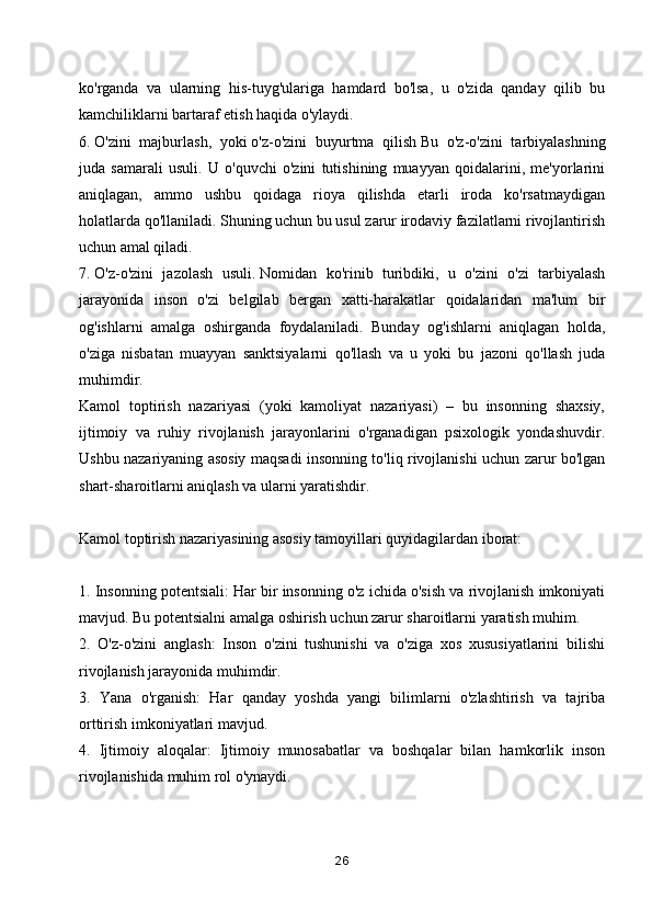 ko'rganda   va   ularning   his-tuyg'ulariga   hamdard   bo'lsa,   u   o'zida   qanday   qilib   bu
kamchiliklarni bartaraf etish haqida o'ylaydi.
6.   O'zini   majburlash,   yoki   o'z-o'zini   buyurtma   qilish   Bu   o'z-o'zini   tarbiyalashning
juda   samarali   usuli.   U   o'quvchi   o'zini   tutishining   muayyan   qoidalarini,   me'yorlarini
aniqlagan,   ammo   ushbu   qoidaga   rioya   qilishda   etarli   iroda   ko'rsatmaydigan
holatlarda qo'llaniladi. Shuning uchun bu usul zarur irodaviy fazilatlarni rivojlantirish
uchun amal qiladi.
7.   O'z-o'zini   jazolash   usuli.   Nomidan   ko'rinib   turibdiki,   u   o'zini   o'zi   tarbiyalash
jarayonida   inson   o'zi   belgilab   bergan   xatti-harakatlar   qoidalaridan   ma'lum   bir
og'ishlarni   amalga   oshirganda   foydalaniladi.   Bunday   og'ishlarni   aniqlagan   holda,
o'ziga   nisbatan   muayyan   sanktsiyalarni   qo'llash   va   u   yoki   bu   jazoni   qo'llash   juda
muhimdir.
Kamol   toptirish   nazariyasi   (yoki   kamoliyat   nazariyasi)   –   bu   insonning   shaxsiy,
ijtimoiy   va   ruhiy   rivojlanish   jarayonlarini   o'rganadigan   psixologik   yondashuvdir.
Ushbu nazariyaning asosiy maqsadi insonning to'liq rivojlanishi uchun zarur bo'lgan
shart-sharoitlarni aniqlash va ularni yaratishdir.
Kamol toptirish nazariyasining asosiy tamoyillari quyidagilardan iborat:
1. Insonning potentsiali: Har bir insonning o'z ichida o'sish va rivojlanish imkoniyati
mavjud. Bu potentsialni amalga oshirish uchun zarur sharoitlarni yaratish muhim.
2.   O'z-o'zini   anglash:   Inson   o'zini   tushunishi   va   o'ziga   xos   xususiyatlarini   bilishi
rivojlanish jarayonida muhimdir.
3.   Yana   o'rganish:   Har   qanday   yoshda   yangi   bilimlarni   o'zlashtirish   va   tajriba
orttirish imkoniyatlari mavjud.
4.   Ijtimoiy   aloqalar:   Ijtimoiy   munosabatlar   va   boshqalar   bilan   hamkorlik   inson
rivojlanishida muhim rol o'ynaydi.
26 