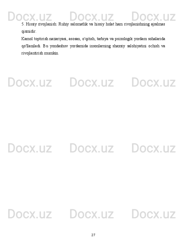 5. Hissiy rivojlanish:  Ruhiy salomatlik va hissiy holat ham rivojlanishning ajralmas
qismidir.
Kamol toptirish nazariyasi, asosan, o'qitish, tarbiya va psixologik yordam sohalarida
qo'llaniladi.   Bu   yondashuv   yordamida   insonlarning   shaxsiy   salohiyatini   ochish   va
rivojlantirish mumkin.
            
        
27 