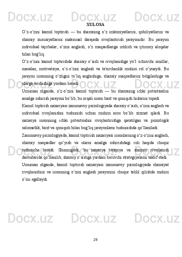 XULOSA
O’z-o’zini   kamol   toptirish   —   bu   shaxsning   o’z   imkoniyatlarini,   qobiliyatlarini   va
shaxsiy   xususiyatlarini   maksimal   darajada   rivojlantirish   jarayonidir.   Bu   jarayon
individual   tajribalar,   o’zini   anglash,   o’z   maqsadlariga   intilish   va   ijtimoiy   aloqalar
bilan bog’liq. 
O’z-o’zini   kamol   toptirishda   shaxsiy   o’sish   va   rivojlanishga   yo’l   ochuvchi   omillar,
masalan,   motivatsiya,   o’z-o’zini   anglash   va   ta'sirchanlik   muhim   rol   o’ynaydi.   Bu
jarayon   insonning   o’zligini   to’liq   anglashiga,   shaxsiy   maqsadlarini   belgilashiga   va
ularga erishishiga yordam beradi.
Umuman   olganda,   o’z-o’zini   kamol   toptirish   —   bu   shaxsning   ichki   potentsialini
amalga oshirish jarayoni bo’lib, bu orqali inson baxt va qoniqish hislarini topadi.
Kamol toptirish nazariyasi zamonaviy psixologiyada shaxsiy o’sish, o’zini anglash va
individual   rivojlanishni   tushunish   uchun   muhim   asos   bo’lib   xizmat   qiladi.   Bu
nazariya   insonning   ichki   potentsialini   rivojlantirishga   qaratilgan   va   psixologik
salomatlik, baxt va qoniqish bilan bog’liq jarayonlarni tushunishda qo’llaniladi.
Zamonaviy psixologiyada, kamol toptirish nazariyasi insonlarning o’z-o’zini anglash,
shaxsiy   maqsadlar   qo’yish   va   ularni   amalga   oshirishdagi   roli   haqida   chuqur
tushuncha   beradi.   Shuningdek,   bu   nazariya   terapiya   va   shaxsiy   rivojlanish
dasturlarida qo’llanilib, shaxsiy o’sishga yordam beruvchi strategiyalarni taklif etadi.
Umuman   olganda,   kamol   toptirish   nazariyasi   zamonaviy   psixologiyada   shaxsiyat
rivojlanishini   va   insonning   o’zini   anglash   jarayonini   chuqur   tahlil   qilishda   muhim
o’rin egallaydi.
28 