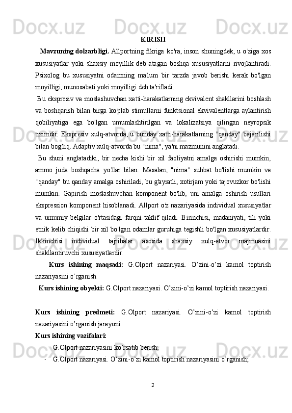 KIRISH
    Mavzuning dolzarbligi.   Allportning fikriga ko'ra, inson shuningdek, u o'ziga xos
xususiyatlar   yoki   shaxsiy   moyillik   deb   atagan   boshqa   xususiyatlarni   rivojlantiradi.
Psixolog   bu   xususiyatni   odamning   ma'lum   bir   tarzda   javob   berishi   kerak   bo'lgan
moyilligi, munosabati yoki moyilligi deb ta'rifladi.
  Bu ekspresiv va moslashuvchan xatti-harakatlarning ekvivalent shakllarini boshlash
va  boshqarish   bilan   birga  ko'plab   stimullarni  funktsional  ekvivalentlarga  aylantirish
qobiliyatiga   ega   bo'lgan   umumlashtirilgan   va   lokalizatsiya   qilingan   neyropsik
tizimdir.   Ekspresiv   xulq-atvorda,   u   bunday   xatti-harakatlarning   "qanday"   bajarilishi
bilan bog'liq. Adaptiv xulq-atvorda bu "nima", ya'ni mazmunini anglatadi.
  Bu   shuni   anglatadiki,   bir   necha   kishi   bir   xil   faoliyatni   amalga   oshirishi   mumkin,
ammo   juda   boshqacha   yo'llar   bilan.   Masalan,   "nima"   suhbat   bo'lishi   mumkin   va
"qanday" bu qanday amalga oshiriladi, bu g'ayratli, xotirjam yoki tajovuzkor bo'lishi
mumkin.   Gapirish   moslashuvchan   komponent   bo'lib,   uni   amalga   oshirish   usullari
ekspression  komponent  hisoblanadi. Allport  o'z nazariyasida individual  xususiyatlar
va   umumiy   belgilar   o'rtasidagi   farqni   taklif   qiladi.   Birinchisi,   madaniyati,   tili   yoki
etnik kelib chiqishi bir xil bo'lgan odamlar guruhiga tegishli bo'lgan xususiyatlardir.
Ikkinchisi   individual   tajribalar   asosida   shaxsiy   xulq-atvor   majmuasini
shakllantiruvchi xususiyatlardir.
      Kurs   ishining   maqsadi:   G.Olport   nazariyasi.   O’zini-o’zi   kamol   toptirish
nazariyasini o’rganish.
   Kurs ishining obyekti:  G.Olport nazariyasi. O’zini-o’zi kamol toptirish nazariyasi.
Kurs   ishining   predmeti:   G.Olport   nazariyasi.   O’zini-o’zi   kamol   toptirish
nazariyasini o’rganish jarayoni.
Kurs ishining vazifalari:
- G.Olport nazariyasini ko’rsatib berish;
- G.Olport nazariyasi. O’zini-o’zi kamol toptirish nazariyasini o’rganish;
2 