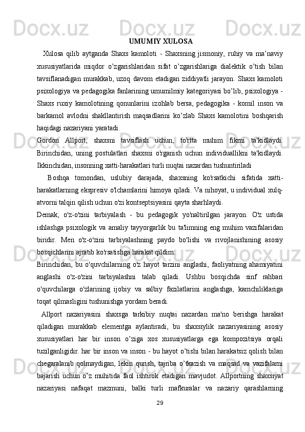  UMUMIY XULOSA
    Xulosa   qilib   aytganda   Shaxs   kamoloti   -   Shaxsning   jismoniy,   ruhiy   va   ma’naviy
xususiyatlarida   miqdor   o’zgarishlaridan   sifat   o’zgarishlariga   dialektik   o’tish   bilan
tavsiflanadigan   murakkab,   uzoq   davom   etadigan   ziddiyatli   jarayon.   Shaxs   kamoloti
psixologiya va pedagogika fanlarining umumilmiy kategoriyasi bo’lib, psixologiya -
Shaxs   ruxiy   kamolotining   qonunlarini   izohlab   bersa,   pedagogika   -   komil   inson   va
barkamol   avlodni   shakllantirish   maqsadlarini   ko’zlab   Shaxs   kamolotini   boshqarish
haqidagi nazariyani yaratadi.
Gordon   Allport,   shaxsni   tavsiflash   uchun,   to'rtta   muhim   fikrni   ta'kidlaydi.
Birinchidan,   uning   postulatlari   shaxsni   o'rganish   uchun   individuallikni   ta'kidlaydi.
Ikkinchidan, insonning xatti-harakatlari turli nuqtai nazardan tushuntiriladi
    Boshqa   tomondan,   uslubiy   darajada,   shaxsning   ko'rsatkichi   sifatida   xatti-
harakatlarning ekspresiv o'lchamlarini himoya qiladi. Va nihoyat, u individual xulq-
atvorni talqin qilish uchun o'zi kontseptsiyasini qayta sharhlaydi.
Demak,   o'z-o'zini   tarbiyalash   -   bu   pedagogik   yo'naltirilgan   jarayon.   O'z   ustida
ishlashga   psixologik   va   amaliy   tayyorgarlik   bu   ta'limning   eng   muhim   vazifalaridan
biridir.   Men   o'z-o'zini   tarbiyalashning   paydo   bo'lishi   va   rivojlanishining   asosiy
bosqichlarini ajratib ko'rsatishga harakat qildim.
Birinchidan,   bu   o'quvchilarning   o'z   hayot   tarzini   anglashi,   faoliyatning   ahamiyatini
anglashi   o'z-o'zini   tarbiyalashni   talab   qiladi.   Ushbu   bosqichda   sinf   rahbari
o'quvchilarga   o'zlarining   ijobiy   va   salbiy   fazilatlarini   anglashga,   kamchiliklariga
toqat qilmasligini tushunishga yordam beradi.
  Allport   nazariyasini   shaxsga   tarkibiy   nuqtai   nazardan   ma'no   berishga   harakat
qiladigan   murakkab   elementga   aylantiradi,   bu   shaxsiylik   nazariyasining   asosiy
xususiyatlari   har   bir   inson   o’ziga   xos   xususiyatlarga   ega   kompozitsiya   orqali
tuzilganligidir. har bir inson va inson - bu hayot o’tishi bilan harakatsiz qolish bilan
chegaralanib   qolmaydigan,   lekin   qurish,   tajriba   o’tkazish   va   maqsad   va   vazifalarni
bajarish   uchun   o’z   muhitida   faol   ishtirok   etadigan   mavjudot.   Allportning   shaxsiyat
nazariyasi   nafaqat   mazmuni,   balki   turli   mafkuralar   va   nazariy   qarashlarning
29 