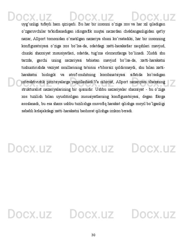 uyg’unligi   tufayli   ham   qiziqarli.   Bu   har   bir   insonni   o’ziga   xos   va   har   xil   qiladigan
o’zgaruvchilar   ta'kidlanadigan   idiografik   nuqtai   nazardan   cheklanganligidan   qat'iy
nazar,   Allport   tomonidan   o’rnatilgan   nazariya   shuni   ko’rsatadiki,   har   bir   insonning
konfiguratsiyasi   o’ziga   xos   bo’lsa-da,   odatdagi   xatti-harakatlar   naqshlari   mavjud,
chunki   shaxsiyat   xususiyatlari,   odatda,   tug’ma   elementlarga   bo’linadi.   Xuddi   shu
tarzda,   garchi   uning   nazariyasi   tabiatan   mavjud   bo’lsa-da,   xatti-harakatni
tushuntirishda   vaziyat   omillarining   ta'sirini   e'tiborsiz   qoldirmaydi,   shu   bilan   xatti-
harakatni   biologik   va   atrof-muhitning   kombinatsiyasi   sifatida   ko’radigan
interaktivistik   pozitsiyalarga   yaqinlashadi.Va   nihoyat,   Allport   nazariyasi   shaxsning
strukturalist   nazariyalarining   bir   qismidir.   Ushbu   nazariyalar   shaxsiyat   -   bu   o’ziga
xos   tuzilish   bilan   uyushtirilgan   xususiyatlarning   konfiguratsiyasi,   degan   fikrga
asoslanadi, bu esa shaxs ushbu tuzilishga muvofiq harakat qilishga moyil bo’lganligi
sababli kelajakdagi xatti-harakatni bashorat qilishga imkon beradi. 
30 