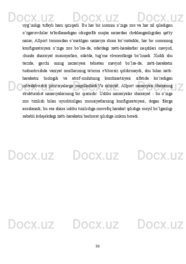 uyg’unligi   tufayli   ham   qiziqarli.   Bu   har   bir   insonni   o’ziga   xos   va   har   xil   qiladigan
o’zgaruvchilar   ta'kidlanadigan   idiografik   nuqtai   nazardan   cheklanganligidan   qat'iy
nazar,   Allport   tomonidan   o’rnatilgan   nazariya   shuni   ko’rsatadiki,   har   bir   insonning
konfiguratsiyasi   o’ziga   xos   bo’lsa-da,   odatdagi   xatti-harakatlar   naqshlari   mavjud,
chunki   shaxsiyat   xususiyatlari,   odatda,   tug’ma   elementlarga   bo’linadi.   Xuddi   shu
tarzda,   garchi   uning   nazariyasi   tabiatan   mavjud   bo’lsa-da,   xatti-harakatni
tushuntirishda   vaziyat   omillarining   ta'sirini   e'tiborsiz   qoldirmaydi,   shu   bilan   xatti-
harakatni   biologik   va   atrof-muhitning   kombinatsiyasi   sifatida   ko’radigan
interaktivistik   pozitsiyalarga   yaqinlashadi.Va   nihoyat,   Allport   nazariyasi   shaxsning
strukturalist   nazariyalarining   bir   qismidir.   Ushbu   nazariyalar   shaxsiyat   -   bu   o’ziga
xos   tuzilish   bilan   uyushtirilgan   xususiyatlarning   konfiguratsiyasi,   degan   fikrga
asoslanadi, bu esa shaxs ushbu tuzilishga muvofiq harakat qilishga moyil bo’lganligi
sababli kelajakdagi xatti-harakatni bashorat qilishga imkon beradi. 
30