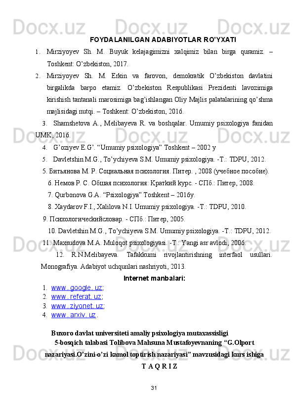 FOYDALANILGAN ADABIYOTLAR RO’YXATI
1. Mirziyoyev   Sh.   M.   Buyuk   kelajagimizni   xalqimiz   bilan   birga   quramiz.   –
Toshkent: O’zbekiston, 2017. 
2. Mirziyoyev   Sh.   M.   Erkin   va   farovon,   demokratik   O’zbekiston   davlatini
birgalikda   barpo   etamiz.   O’zbekiston   Respublikasi   Prezidenti   lavozimiga
kirishish tantanali marosimiga bag’ishlangan Oliy Majlis palatalarining qo’shma
majlisidagi nutqi. – Toshkent: O’zbekiston, 2016. 
3. Shamshetova   A.,   Melibayeva   R.   va   boshqalar.   Umumiy   psixologiya   fanidan
UMK, 2016.
4. G’oziyev E.G’. “Umumiy psixologiya” Toshkent – 2002 y
5. Davletshin M.G., To’ychiyeva S.M. Umumiy psixologiya. - Т .: TDPU, 2012. 
5.  Битьянова М. Р. Социальная психология. Питер. , 2008  (учебное пособие). 
6. Немов Р. С. Обшая психология: Kратkий kурс. - СПб.: Питер, 2008. 
7. Qurbonova G.A. “Psixologiya” Toshkent – 2016y.
8. Xaydarov F.I., Xalilova N.I. Umumiy psixologiya. - Т .: TDPU, 2010.
 9.  Психологичес k ийсловар . -  СПб .:  Питер , 2005. 
10. Davletshin M.G., To’ychiyeva S.M. Umumiy psixologiya. - Т .: TDPU, 2012.
11. Maxsudova M.A. Muloqot psixologiyasi. - Т .: Yangi asr avlodi, 2006.
    12.   R.N.Melibayeva.   Tafakkumi   rivojlantirishning   interfaol   usullari.
Monografiya. Adabiyot uchqunlari nashriyoti, 2013.
Internet manbalari:
1. www. google. uz    ;
2. www. referat. uz    ;
3. www. ziyonet. uz    ;
4. www. arxiv. uz    . 
Buxoro davlat universiteti amaliy psixologiya mutaxassisligi
5-bosqich talabasi Tolibova Mahsuna Mustafoyevnaning  “ G.Olport
nazariyasi.O’zini-o’zi kamol toptirish nazariyasi ”  mavzusidagi kurs ishiga
T A Q R I Z
31 