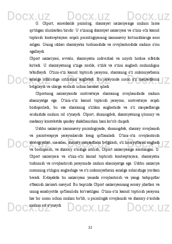 G.   Olport,   amerikalik   psixolog,   shaxsiyat   nazariyasiga   muhim   hissa
qo'shgan olimlardan biridir. U o'zining shaxsiyat nazariyasi va o'zini-o'zi kamol
toptirish   kontseptsiyasi   orqali   psixologiyaning   zamonaviy   ko'rinishlariga   asos
solgan.   Uning   ishlari   shaxsiyatni   tushunishda   va   rivojlantirishda   muhim   o'rin
egallaydi.
Olport   nazariyasi,   avvalo,   shaxsiyatni   individual   va   noyob   hodisa   sifatida
ko'radi.   U   shaxsiyatning   o'ziga   xoslik,   o'zlik   va   o'zini   anglash   muhimligini
ta'kidlaydi.   O'zini-o'zi   kamol   toptirish   jarayoni,   shaxsning   o'z   imkoniyatlarini
amalga   oshirishga   intilishini   anglatadi.   Bu   jarayonda   inson   o'z   maqsadlarini
belgilaydi va ularga erishish uchun harakat qiladi.
Olportning   nazariyasida   motivatsiya   shaxsning   rivojlanishida   muhim
ahamiyatga   ega.   O'zini-o'zi   kamol   toptirish   jarayoni,   motivatsiya   orqali
boshqariladi,   bu   esa   shaxsning   o'zlikni   anglashida   va   o'z   maqsadlariga
erishishda   muhim   rol   o'ynaydi.   Olport,   shuningdek,   shaxsiyatning   ijtimoiy   va
madaniy kontekstda qanday shakllanishini ham ko'rib chiqadi.
Ushbu   nazariya   zamonaviy   psixologiyada,   shuningdek,   shaxsiy   rivojlanish
va   psixoterapiya   jarayonlarida   keng   qo'llaniladi.   O'zini-o'zi   rivojlantirish
strategiyalari, masalan, shaxsiy maqsadlarni belgilash, o'z hissiyotlarini anglash
va   boshqarish,   va   shaxsiy   o'sishga   intilish,   Olport   nazariyasiga   asoslangan.   G.
Olport   nazariyasi   va   o'zini-o'zi   kamol   toptirish   kontseptsiyasi,   shaxsiyatni
tushunish   va   rivojlantirish   jarayonida   muhim   ahamiyatga   ega.   Ushbu   nazariya
insonning o'zligini anglashiga va o'z imkoniyatlarini amalga oshirishiga yordam
beradi.   Kelajakda   bu   nazariyani   yanada   rivojlantirish   va   yangi   tadqiqotlar
o'tkazish zarurati mavjud. Bu taqrizda Olport nazariyasining asosiy jihatlari va
uning   amaliyotda   qo'llanilishi   ko'rsatilgan.   O'zini-o'zi   kamol   toptirish   jarayoni
har bir inson uchun muhim bo'lib, u psixologik rivojlanish va shaxsiy o'sishda
muhim rol o'ynaydi.
32 