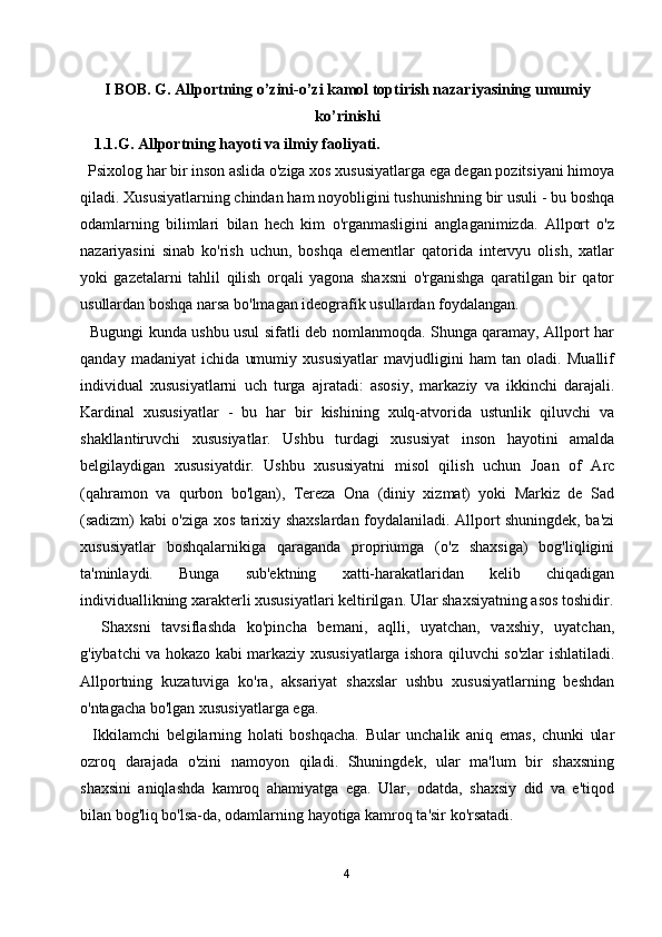 I BOB. G. Allportning o’zini-o’zi kamol toptirish nazariyasining umumiy
ko’rinishi
1.1.G. Allportning hayoti va ilmiy faoliyati.
  Psixolog har bir inson aslida o'ziga xos xususiyatlarga ega degan pozitsiyani himoya
qiladi. Xususiyatlarning chindan ham noyobligini tushunishning bir usuli - bu boshqa
odamlarning   bilimlari   bilan   hech   kim   o'rganmasligini   anglaganimizda.   Allport   o'z
nazariyasini   sinab   ko'rish   uchun,   boshqa   elementlar   qatorida   intervyu   olish,   xatlar
yoki   gazetalarni   tahlil   qilish   orqali   yagona   shaxsni   o'rganishga   qaratilgan   bir   qator
usullardan boshqa narsa bo'lmagan ideografik usullardan foydalangan.
   Bugungi kunda ushbu usul sifatli deb nomlanmoqda. Shunga qaramay, Allport har
qanday   madaniyat   ichida   umumiy   xususiyatlar   mavjudligini   ham   tan   oladi.   Muallif
individual   xususiyatlarni   uch   turga   ajratadi:   asosiy,   markaziy   va   ikkinchi   darajali.
Kardinal   xususiyatlar   -   bu   har   bir   kishining   xulq-atvorida   ustunlik   qiluvchi   va
shakllantiruvchi   xususiyatlar.   Ushbu   turdagi   xususiyat   inson   hayotini   amalda
belgilaydigan   xususiyatdir.   Ushbu   xususiyatni   misol   qilish   uchun   Joan   of   Arc
(qahramon   va   qurbon   bo'lgan),   Tereza   Ona   (diniy   xizmat)   yoki   Markiz   de   Sad
(sadizm) kabi o'ziga xos tarixiy shaxslardan foydalaniladi. Allport shuningdek, ba'zi
xususiyatlar   boshqalarnikiga   qaraganda   propriumga   (o'z   shaxsiga)   bog'liqligini
ta'minlaydi.   Bunga   sub'ektning   xatti-harakatlaridan   kelib   chiqadigan
individuallikning xarakterli xususiyatlari keltirilgan. Ular shaxsiyatning asos toshidir.
    Shaxsni   tavsiflashda   ko'pincha   bemani,   aqlli,   uyatchan,   vaxshiy,   uyatchan,
g'iybatchi va hokazo kabi markaziy xususiyatlarga ishora qiluvchi so'zlar ishlatiladi.
Allportning   kuzatuviga   ko'ra,   aksariyat   shaxslar   ushbu   xususiyatlarning   beshdan
o'ntagacha bo'lgan xususiyatlarga ega.
    Ikkilamchi   belgilarning   holati   boshqacha.   Bular   unchalik   aniq   emas,   chunki   ular
ozroq   darajada   o'zini   namoyon   qiladi.   Shuningdek,   ular   ma'lum   bir   shaxsning
shaxsini   aniqlashda   kamroq   ahamiyatga   ega.   Ular,   odatda,   shaxsiy   did   va   e'tiqod
bilan bog'liq bo'lsa-da, odamlarning hayotiga kamroq ta'sir ko'rsatadi.
4 