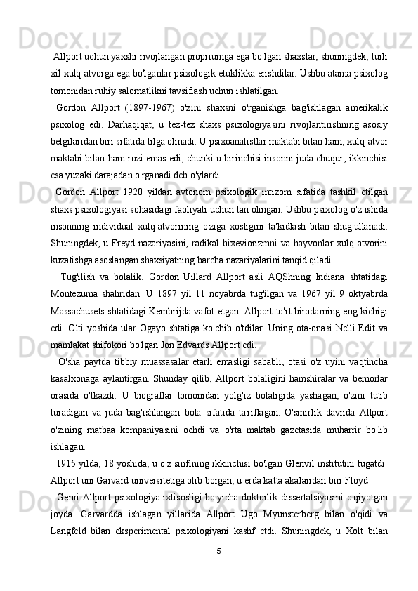  Allport uchun yaxshi rivojlangan propriumga ega bo'lgan shaxslar, shuningdek, turli
xil xulq-atvorga ega bo'lganlar psixologik etuklikka erishdilar. Ushbu atama psixolog
tomonidan ruhiy salomatlikni tavsiflash uchun ishlatilgan.
  Gordon   Allport   (1897-1967)   o'zini   shaxsni   o'rganishga   bag'ishlagan   amerikalik
psixolog   edi.   Darhaqiqat,   u   tez-tez   shaxs   psixologiyasini   rivojlantirishning   asosiy
belgilaridan biri sifatida tilga olinadi. U psixoanalistlar maktabi bilan ham, xulq-atvor
maktabi bilan ham rozi emas edi, chunki u birinchisi insonni juda chuqur, ikkinchisi
esa yuzaki darajadan o'rganadi deb o'ylardi. 
  Gordon   Allport   1920   yildan   avtonom   psixologik   intizom   sifatida   tashkil   etilgan
shaxs psixologiyasi sohasidagi faoliyati uchun tan olingan. Ushbu psixolog o'z ishida
insonning   individual   xulq-atvorining   o'ziga   xosligini   ta'kidlash   bilan   shug'ullanadi.
Shuningdek, u  Freyd  nazariyasini,  radikal  bixeviorizmni  va  hayvonlar  xulq-atvorini
kuzatishga asoslangan shaxsiyatning barcha nazariyalarini tanqid qiladi.
    Tug'ilish   va   bolalik.   Gordon   Uillard   Allport   asli   AQShning   Indiana   shtatidagi
Montezuma   shahridan.   U   1897   yil   11   noyabrda   tug'ilgan   va   1967   yil   9   oktyabrda
Massachusets shtatidagi Kembrijda vafot etgan. Allport to'rt birodarning eng kichigi
edi. Olti yoshida ular Ogayo shtatiga ko'chib o'tdilar. Uning ota-onasi  Nelli  Edit  va
mamlakat shifokori bo'lgan Jon Edvards Allport edi.
    O'sha   paytda   tibbiy   muassasalar   etarli   emasligi   sababli,   otasi   o'z   uyini   vaqtincha
kasalxonaga   aylantirgan.   Shunday   qilib,   Allport   bolaligini   hamshiralar   va   bemorlar
orasida   o'tkazdi.   U   biograflar   tomonidan   yolg'iz   bolaligida   yashagan,   o'zini   tutib
turadigan   va   juda   bag'ishlangan   bola   sifatida   ta'riflagan.   O'smirlik   davrida   Allport
o'zining   matbaa   kompaniyasini   ochdi   va   o'rta   maktab   gazetasida   muharrir   bo'lib
ishlagan.
   1915 yilda, 18 yoshida, u o'z sinfining ikkinchisi bo'lgan Glenvil institutini tugatdi.
Allport uni Garvard universitetiga olib borgan, u erda katta akalaridan biri Floyd 
   Genri Allport psixologiya ixtisosligi bo'yicha doktorlik dissertatsiyasini  o'qiyotgan
joyda.   Garvardda   ishlagan   yillarida   Allport   Ugo   Myunsterberg   bilan   o'qidi   va
Langfeld   bilan   eksperimental   psixologiyani   kashf   etdi.   Shuningdek,   u   Xolt   bilan
5 