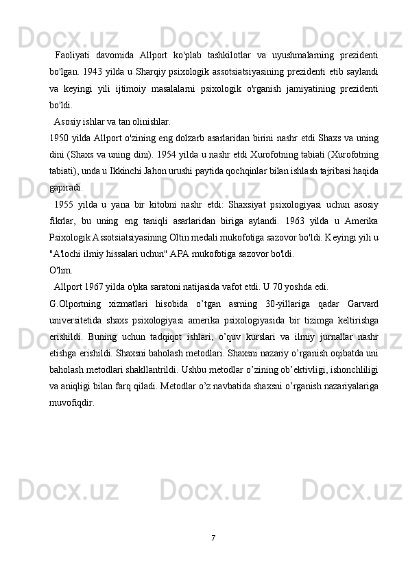   Faoliyati   davomida   Allport   ko'plab   tashkilotlar   va   uyushmalarning   prezidenti
bo'lgan. 1943 yilda u Sharqiy psixologik assotsiatsiyasining prezidenti  etib saylandi
va   keyingi   yili   ijtimoiy   masalalarni   psixologik   o'rganish   jamiyatining   prezidenti
bo'ldi.
  Asosiy ishlar va tan olinishlar.
1950 yilda Allport o'zining eng dolzarb asarlaridan birini nashr etdi Shaxs va uning
dini (Shaxs va uning dini). 1954 yilda u nashr etdi Xurofotning tabiati (Xurofotning
tabiati), unda u Ikkinchi Jahon urushi paytida qochqinlar bilan ishlash tajribasi haqida
gapiradi.
  1955   yilda   u   yana   bir   kitobni   nashr   etdi:   Shaxsiyat   psixologiyasi   uchun   asosiy
fikrlar,   bu   uning   eng   taniqli   asarlaridan   biriga   aylandi.   1963   yilda   u   Amerika
Psixologik Assotsiatsiyasining Oltin medali mukofotiga sazovor bo'ldi. Keyingi yili u
"A'lochi ilmiy hissalari uchun" APA mukofotiga sazovor bo'ldi.
O'lim.
  Allport 1967 yilda o'pka saratoni natijasida vafot etdi. U 70 yoshda edi.
G.Olportning   xizmatlari   hisobida   o’tgan   asrning   30-yillariga   qadar   Garvard
universitetida   shaxs   psixologiyasi   amerika   psixologiyasida   bir   tizimga   keltirishga
erishildi.   Buning   uchun   tadqiqot   ishlari,   o’quv   kurslari   va   ilmiy   jurnallar   nashr
etishga erishildi. Shaxsni baholash metodlari. Shaxsni nazariy o’rganish oqibatda uni
baholash metodlari shakllantrildi. Ushbu metodlar o’zining ob’ektivligi, ishonchliligi
va aniqligi bilan farq qiladi. Metodlar o’z navbatida shaxsni o’rganish nazariyalariga
muvofiqdir.
7 