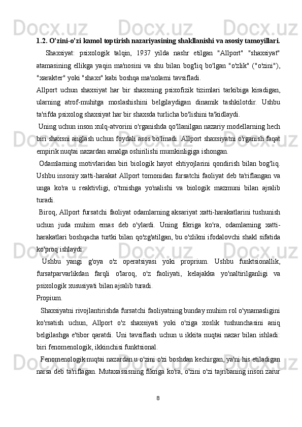 1.2. O’zini-o’zi kamol toptirish nazariyasining shakllanishi va asosiy tamoyillari.
    Shaxsiyat:   psixologik   talqin,   1937   yilda   nashr   etilgan   "Allport"   "shaxsiyat"
atamasining   ellikga   yaqin   ma'nosini   va   shu   bilan   bog'liq   bo'lgan   "o'zlik"   ("o'zini"),
"xarakter" yoki "shaxs" kabi boshqa ma'nolarni tavsifladi.
Allport   uchun   shaxsiyat   har   bir   shaxsning   psixofizik   tizimlari   tarkibiga   kiradigan,
ularning   atrof-muhitga   moslashishini   belgilaydigan   dinamik   tashkilotdir.   Ushbu
ta'rifda psixolog shaxsiyat har bir shaxsda turlicha bo'lishini ta'kidlaydi.
 Uning uchun inson xulq-atvorini o'rganishda qo'llanilgan nazariy modellarning hech
biri shaxsni anglash uchun foydali asos bo'lmadi. Allport shaxsiyatni o'rganish faqat
empirik nuqtai nazardan amalga oshirilishi mumkinligiga ishongan.
  Odamlarning   motivlaridan   biri   biologik   hayot   ehtiyojlarini   qondirish   bilan   bog'liq.
Ushbu insoniy xatti-harakat  Allport tomonidan fursatchi  faoliyat  deb ta'riflangan va
unga   ko'ra   u   reaktivligi,   o'tmishga   yo'nalishi   va   biologik   mazmuni   bilan   ajralib
turadi.
  Biroq, Allport fursatchi  faoliyat odamlarning aksariyat  xatti-harakatlarini tushunish
uchun   juda   muhim   emas   deb   o'ylardi.   Uning   fikriga   ko'ra,   odamlarning   xatti-
harakatlari boshqacha turtki bilan qo'zg'atilgan, bu o'zlikni ifodalovchi shakl sifatida
ko'proq ishlaydi.
  Ushbu   yangi   g'oya   o'z   operatsiyasi   yoki   proprium.   Ushbu   funktsionallik,
fursatparvarlikdan   farqli   o'laroq,   o'z   faoliyati,   kelajakka   yo'naltirilganligi   va
psixologik xususiyati bilan ajralib turadi.
Propium.
  Shaxsiyatni rivojlantirishda fursatchi faoliyatning bunday muhim rol o'ynamasligini
ko'rsatish   uchun,   Allport   o'z   shaxsiyati   yoki   o'ziga   xoslik   tushunchasini   aniq
belgilashga   e'tibor   qaratdi.   Uni   tavsiflash   uchun   u   ikkita   nuqtai   nazar   bilan   ishladi:
biri fenomenologik, ikkinchisi funktsional.
  Fenomenologik nuqtai nazardan u o'zini o'zi boshdan kechirgan, ya'ni his etiladigan
narsa deb ta'riflagan. Mutaxassisning fikriga ko'ra, o'zini o'zi tajribaning inson zarur
8