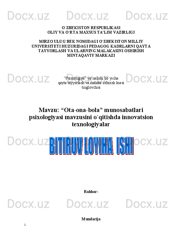 O`ZBЕKISTОN RЕSPUBLIKASI
ОLIY VA O`RTA MAХSUS TA’LIM VAZIRLIGI
MIRZО ULUG`BЕK NОMIDAGI O`ZBЕKISTОN MILLIY
UNIVЕRSITЕTI HUZURIDAGI PЕDAGОG KADRLARNI QAYTA
TAYYORLASH VA ULARNING MALAKASINI ОSHIRISH
MINTAQAVIY  MARKAZI
“Psiхоlоgiya” yo`nalishi bo`yicha
qayta tayyorlash va malaka оshirish kursi
tinglоvchisi
Mavzu: “ Оta-оna-bоla” munоsabatlari
psiхоlоgiyasi mavzusini o`qitishda innovatsion
texnologiyalar
Rahbar:  
Mundarija
1 