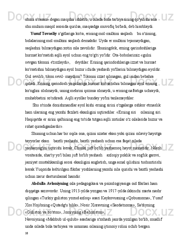 shuni o'rasan» degan maqolni ishlatib, u oilada bola tarbiyasining qo'yilishi ana 
shu muhim maqol asosida qurilsa, maqsadga muvofiq bo'ladi, deb hisoblaydi.
     Yusuf Tovasliy  o'gitlariga ko'ra, erining mol-mulkini saqlash   bu o'zining, 
bolalarining mol-mulkini saqlash demakdir. Uyda er mulkini tejamaydigan, 
saqlashni bilmaydigan xotin oila zavolidir. Shuningdek, erning qarindoshlariga 
hurmat ko'rsatish aqlli ayol uchun eng to'g'ri yo'ldir. Ota-bobolarimiz «gulni 
sevgan tikonni e'zozlaydi»,   deydilar. Erining qarindoshlariga izzat va hurmat 	

ko'rsatishni bilmaydigan ayol huzur ichida yashash yo'llarini bilmaydigan ayoldir. 
Gul sevilib, tikon sevil- maydimi? Tikonni izzat qilmagan, gul isidan bebahra 
qoladi. Erining qarindosh yaqinlariga hurmat ko'rsatishni bilmagan ayol erining 
ko'nglini ololmaydi, uning mehrini qozona olmaydi, u erining nafratiga uchraydi, 
muhabbatini so'ndiradi. Aqlli ayollar bunday yo'lni tanlamaydilar.
       Shu o'rinda donishmandlar ayol kishi erning sirini o'zgalarga oshkor etmaslik 
ham ularning eng yaxshi fazilati ekanligini uqtiradilar. «Erning siri   oilaning siri. 	

Haqiqatda er sirini qalbining eng to'rida tutgan aqlli xotinlar o'z oilalarida huzur va
rohat quradiganlardir».
      Shuning uchun har bir oqila ona, qizini uzatar ekan yoki qizini oilaviy hayotga 
tayyorlar ekan   baxtli yashashi, baxtli yashash uchun esa faqat oilada 	

yashamog'ini uqtirishi kerak. Chunki juft bo'lib yashamoq hayot sunnatidir. Nikoh 
vositasida, shar'iy yo'l bilan juft bo'lib yashash   axloqiy poklik va sog'lik garovi, 	

jamiyat mustahkamligi asosi ekanligini anglatish, unga amal qilishini tushuntirishi 
kerak.Yuqorida keltirilgan fikrlar yoshlarning yaxshi oila qurishi va baxtli yashashi
uchun zarur dasturulamal hamdir.
      Abdulla Avloniyning  oila pedagogikasi va psixologiyasiga oid fikrlari ham 
diqqatga sazovordir. Uning 1913-yilda yozgan va 1917-yilda ikkinchi marta nashr 
qilingan «Turkiy guliston yoxud axloq» asari Kaykovusning «Qobusnoma», Yusuf
Xos Hojibning «Qutadg'u bilik», Nosir Xisravning «Saodatnoma», Sa'diyning 
«Guliston va bo'ston», Jomiyning «Bahoriston»,
Navoiyning «Mahbub ul-qulub» asarlariga o'xshash janrda yozilgan bo'lib, muallif 
unda oilada bola tarbiyasi va umuman oilaning ijtimoiy rolini ochib bergan.    
10 