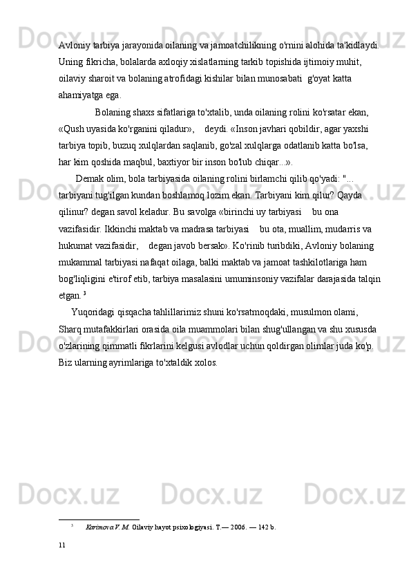 Avloniy tarbiya jarayonida oilaning va jamoatchilikning o'rnini alohida ta'kidlaydi.
Uning fikricha, bolalarda axloqiy xislatlarning tarkib topishida ijtimoiy muhit, 
oilaviy sharoit va bolaning atrofidagi kishilar bilan munosabati  g'oyat katta 
ahamiyatga ega.
               Bolaning shaxs sifatlariga to'xtalib, unda oilaning rolini ko'rsatar ekan, 
«Qush uyasida ko'rganini qiladur»,   deydi. «Inson javhari qobildir, agar yaxshi 
tarbiya topib, buzuq xulqlardan saqlanib, go'zal xulqlarga odatlanib katta bo'lsa, 
har kim qoshida maqbul, baxtiyor bir inson bo'lub chiqar...».  
       Demak olim, bola tarbiyasida oilaning rolini birlamchi qilib qo'yadi: "... 
tarbiyani tug'ilgan kundan boshlamoq lozim ekan. Tarbiyani kim qilur? Qayda 
qilinur? degan savol keladur. Bu savolga «birinchi uy tarbiyasi   bu ona 	

vazifasidir. Ikkinchi maktab va madrasa tarbiyasi   bu ota, muallim, mudarris va 	

hukumat vazifasidir,   degan javob bersak». Ko'rinib turibdi	
 ki, Avloniy bolaning 
mukammal tarbiyasi nafaqat oilaga, balki maktab va jamoat tashkilotlariga ham 
bog'liqligini e'tirof etib, tarbiya masalasini umuminsoniy vazifalar darajasida talqin
etgan.   3
     Yuqoridagi qisqacha tahlillarimiz shuni ko'rsatmoqdaki, musulmon olami, 
Sharq mutafakkirlari orasida oila muammolari bilan shug'ullangan va shu xususda 
o'zlarining qimmatli fikrlarini kelgusi avlodlar uchun qoldirgan olimlar juda ko'p. 
Biz ularning ayrimlariga to'xtaldik xolos.
3
  Karimova V. M.  Oilaviy hayot psixologiyasi. T.—  2006. — 142  b.
11 