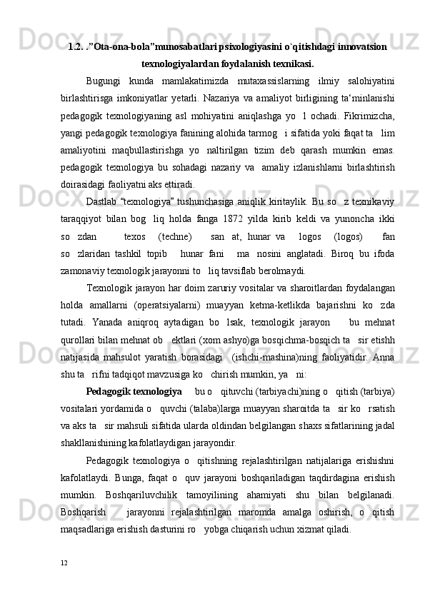 1.2. .”Оta-оna-bоla”munоsabatlari psiхоlоgiyasini o`qitishdagi innоvatsiоn
tехnоlоgiyalardan fоydalanish tехnikasi.
Bugungi   kunda   mamlakatimizda   mutaxassislarning   ilmiy   salohiyatini
birlas h tirisga   imkoniyatlar   yetarli.   Nazariya   va   amaliyot   birligining   ta‘minlanis h i
pedagogik   texnologiya ning   asl   mohiyatini   aniqlas h ga   yo l   oc h adi.   Fikrimizc h a,
yangi pedagogik texnologiya fanining alohida tarmog i sifatida yoki faqat ta lim	
 
amaliyotini   maqbullastiris h ga   yo naltirilgan   tizim   deb   qaras	
 h   mumkin   emas.
pedagogik   texnologiya   bu   sohadagi   nazariy   va     amaliy   izlanis h larni   birlas h tiris h
doirasidagi faoliyatni aks ettiradi.
Dastlab   texnologiya   tus	
  h unc h asiga   aniqlik   kiritaylik.   Bu   so z   texnikaviy	
taraqqiyot   bilan   bog liq   holda   fanga   1872   yilda   kirib   keldi   va   yunonc	
 h a   ikki
so zdan     texos   (tec	
    h ne)     san at,   hunar   va   logos   (logos)     fan	    
so zlaridan   tashkil   topib   hunar   fani   ma nosini   anglatadi.   Biroq   bu   ifoda	
   
zamonaviy texnologik jarayonni to liq tavsiflab berolmaydi. 	

Texnologik jarayon har doim zaruriy vositalar va s h aroitlardan foydalangan
holda   amallarni   (operatsiyalarni)   muayyan   ketma-ketlikda   bajaris h ni   ko zda	

tutadi.   Yanada   aniqroq   aytadigan   bo lsak,   texnologik   jarayon     bu   mehnat	
 
qurollari bilan mehnat ob ektlari (xom as	
 h yo)ga bosqic h ma-bosqic h  ta sir etish	 h
natijasida   mahsulot   yaratis h   borasidagi     (is h c h i-mas h ina)ning   faoliyatidir.   Anna
s h u ta rifni tadqiqot mavzusiga ko c	
  h iris h  mumkin, ya ni: 	
Pedagogik texnologiya    bu o qituvc	
  h i (tarbiyac h i)ning o qitis	 h  (tarbiya)
vositalari yordamida o quvc	
 h i (talaba)larga muayyan s h aroitda ta sir ko rsatis	  h
va aks ta sir mahsuli sifatida ularda oldindan belgilangan s	
 h axs sifatlarining jadal
s h akllanis h ining kafolatlaydigan jarayondir.
Pedagogik   texnologiya   o qitishning   rejalashtirilgan   natijalariga   erishishni	

kafolatlaydi.   Bunga,   faqat   o quv   jarayoni   boshqariladigan   taqdirdagina   erishish	

mumkin.   Boshqariluvchilik   tamoyilining   ahamiyati   shu   bilan   belgilanadi.
Boshqarish     jarayonni   rejalashtirilgan   maromda   amalga   oshirish,   o qitish	
 
maqsadlariga erishish dasturini ro yobga chiqarish uchun xizmat qiladi. 	

12 