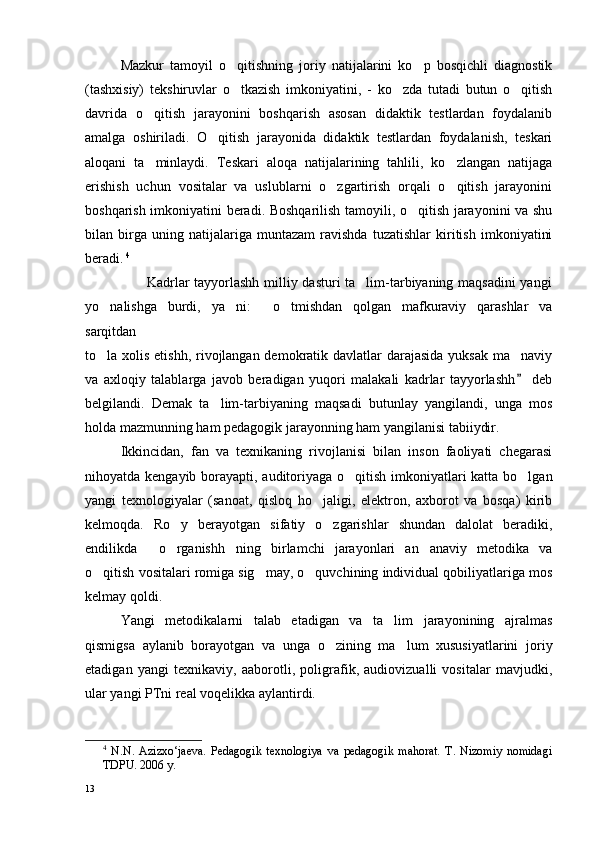 Mazkur   tamoyil   o qitishning   joriy   natijalarini   ko p   bosqichli   diagnostik 
(tashxisiy)   tekshiruvlar   o tkazish   imkoniyatini,   -   ko zda   tutadi   butun   o qitish
  
davrida   o qitish   jarayonini   boshqarish   asosan   didaktik   testlardan   foydalanib	

amalga   oshiriladi.   O qitish   jarayonida   didaktik   testlardan   foydalanish,   teskari	

aloqani   ta minlaydi.   Teskari   aloqa   natijalarining   tahlili,   ko zlangan   natijaga	
 
erishish   uchun   vositalar   va   uslublarni   o zgartirish   orqali   o qitish   jarayonini	
 
boshqarish imkoniyatini beradi. Boshqarilish tamoyili, o qitish jarayonini va shu	

bilan   birga   uning   natijalariga   muntazam   ravishda   tuzatishlar   kiritish   imkoniyatini
beradi.   4
                         Kadrlar tayyorlashh milliy dasturi ta lim-tarbiyaning maqsadini  yangi	

yo nalishga   burdi,   ya ni:   o tmishdan   qolgan   mafkuraviy   qarashlar   va	
   
sarqitdan 
to la xolis etishh, rivojlangan demokratik davlatlar  darajasida yuksak ma naviy
 
va   axloqiy   talablarga   javob   beradigan   yuqori   malakali   kadrlar   tayyorlashh   deb	

belgilandi.   Demak   ta lim-tarbiyaning   maqsadi   butunlay   yangilandi,   unga   mos	

holda mazmunning ham pedagogik jarayonning ham yangilanisi tabiiydir.
Ikkincidan,   fan   va   texnikaning   rivojlanisi   bilan   inson   faoliyati   chegarasi
nihoyatda kengayib borayapti, auditoriyaga o qitish imkoniyatlari  katta bo lgan	
 
yangi   texnologiyalar   (sanoat,   qisloq   ho jaligi,   elektron,   axborot   va   bosqa)   kirib	

kelmoqda.   Ro y   berayotgan   sifatiy   o zgarishlar   shundan   dalolat   beradiki,	
 
endilikda   o rganishh ning   birlamchi   jarayonlari   an anaviy   metodika   va	
   
o qitish vositalari romiga sig may, o quvchining individual qobiliyatlariga mos	
  
kelmay qoldi. 
Yangi   metodikalarni   talab   etadigan   va   ta lim   jarayonining   ajralmas	

qismigsa   aylanib   borayotgan   va   unga   o zining   ma lum   xususiyatlarini   joriy	
 
etadigan   yangi   texnikaviy,   aaborotli,   poligrafik,   audiovizualli   vositalar   mavjudki,
ular yangi PTni real voqelikka aylantirdi.
4
  N.N.   Azizxo‘jaeva.   Pedagogik   texnologiya   va   pedagogik   mahorat.   T.   Nizomiy   nomidagi
TDPU. 2006 y.
13 