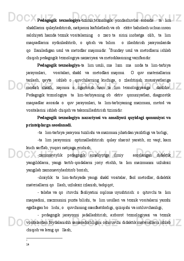 Pedagogik   texnologiya -tizimli,texnologik   yondashuvlar   asosida     ta lim
shakllarini qulaylashtirish, natijasini kafolatlash va ob ektiv baholash uchun inson	

salohiyati   hamda   texnik   vositalarning       o zaro   ta sirini   inobatga     olib,     ta lim	
  
maqsadlarini   oydinlashtirib,   o qitish   va   bilim     o zlashtirish   jarayonlarida	
 
qo llaniladigan   usul   va   metodlar   majmuidir.  	
 5
Bunday   usul   va   metodlarni   ishlab
chiqish pedagogik texnologiya nazariyasi va metodikasining vazifasidir.
Pedagogik   texnologiya -ta lim   usuli,   ma lum     ma noda   ta lim-tarbiya	
   
jarayonlari,         vositalari,   shakl     va     metodlari   majmui.       O quv     materiallarini	

tanlash,   qayta     ishlab   o quvchilarning   kuchiga,   o zlashtirish   xususiyatlariga	
 
moslab   shakli,   xajmini   o zgartirish   ham   ta lim   texnologiyasiga     daxldor.
 
Pedagogik   texnologiya     ta lim-tarbiyaning   ob ektiv     qonuniyatlari,   diagnostik
 
maqsadlar   asosida   o quv   jarayonlari,   ta lim-tarbiyaning   mazmuni,   metod   va	
 
vositalarini ishlab chiqish va takomillashtirish tizimidir.
Pedagogik   texnologiya   nazariyasi   va   amaliyoti   quyidagi   qonuniyat   va
printsiplarga asoslanadi.
-ta lim-tarbiya jarayoni tuzilishi va mazmuni jihatidan yaxlitligi va birligi;	

-ta lim   jarayonini     optimallashtirish:   qulay   sharoit   yaratib,   oz   vaqt,   kam

kuch sarflab, yuqori natijaga erishish;
-zamonaviylik   pedagogik   amaliyotga   ilmiy     asoslangan   didaktik
yangiliklarni,   yangi   tartib-qoidalarni   joriy   etishh,   ta lim   mazmunini   uzluksiz	

yangilab zamonaviylashtirib borish;
-ilmiylik:   ta lim-tarbiyada   yangi   shakl   vositalar,   faol   metodlar,   didaktik	

materiallarni qo llash, uzluksiz izlanish, tadqiqot; 	

-   talaba   va   qo ituvchi   faoliyatini   oqilona   uyushtirish:   o qituvchi   ta lim	
  
maqsadini,   mazmunini   puxta   bilishi,   ta lim   usullari   va   texnik   vositalarni   yaxshi	

egallagan bo lishi; o quvchining manfaatdorligi, qiziqishi va intiluvchanligi;	
 
-   pedagogik   jarayonni   jadallashtirish;   axborot   texnologiyasi   va   texnik
vositalardan foydalanishh samaradorliligini oshiruvchi didaktik materiallarni ishlab
chiqish va keng qo llash;	

5
 
14 