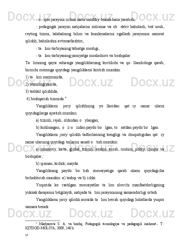 - o quv jarayoni uchun zarur moddiy-texnik baza yaratish;
-   pedagogik   jarayon   natijalarini   xolisona   va   ob ektiv   baholash,   test   usuli,	

reyting   tizimi,   talabalning   bilim   va   kunikmalarini   egallash   jarayonini   nazorat
qilishh, baholashni avtomatlashtiri;
- ta lim-tarbiyaning tabiatga mosligi;	

- ta lim-tarbiyaning jamiyatga moslashuvi va boshqalar.

Ta limning   qaysi   sohasiga   yangiliklarning   kiritilishi   va   qo llanilishiga   qarab,	
 
birinchi mezonga quyidagi yangiliklarni kiritish mumkin: 
1) ta lim mazmunida, 	

2) texnologiyasida, 
3) tashkil qilishhda,
 4) boshqarish tizimida.   6
Yangiliklarni   joriy   qilishhning   yo llaridan   qat iy   nazar   ularni	
 
quyidagilarga ajratish mumkin: 
a) tizimli, rejali, oldindan o ylangan; 	

b) kutilmagan,  o z-o zidan paydo bo lgan, to satdan paydo bo lgan.	
    
Yangiliklarni   joriy   qilishh   tadbirlarining   kengligi   va   chuqurligidan   qat iy	

nazar ularning quyidagi turlarini sanab o tish mumkin: 	

a) ommaviy, katta, global, tizimli, keskin, asosli, muhim, jiddiy, chuqur va
boshqalar; 
b) qisman, kichik, mayda. 
Yangilikning   paydo   bo lish   xususiyatiga   qarab   ularni   quyidagicha	

birlashtirish mumkin: a) tashqi va b) ichki.
Yuqorida   ko rsatilgan   xususiyatlar   ta lim   oluvchi   manfaatdorligining	
 
yuksak darajasini belgilaydi, natijada ta lim jarayonining samaradorligi ortadi.	

Yangiliklarni joriy qilishh asosida ta lim berish quyidagi holatlarda yuqori	

samara beradi:
6
  Madyarova   S.   A.   va   boshq.   Pedagogik   texnologiya   va   pedagogik   mahorat.-   T.:
IQTISOD-MOLIYA, 2009, 240 b. 
15 
