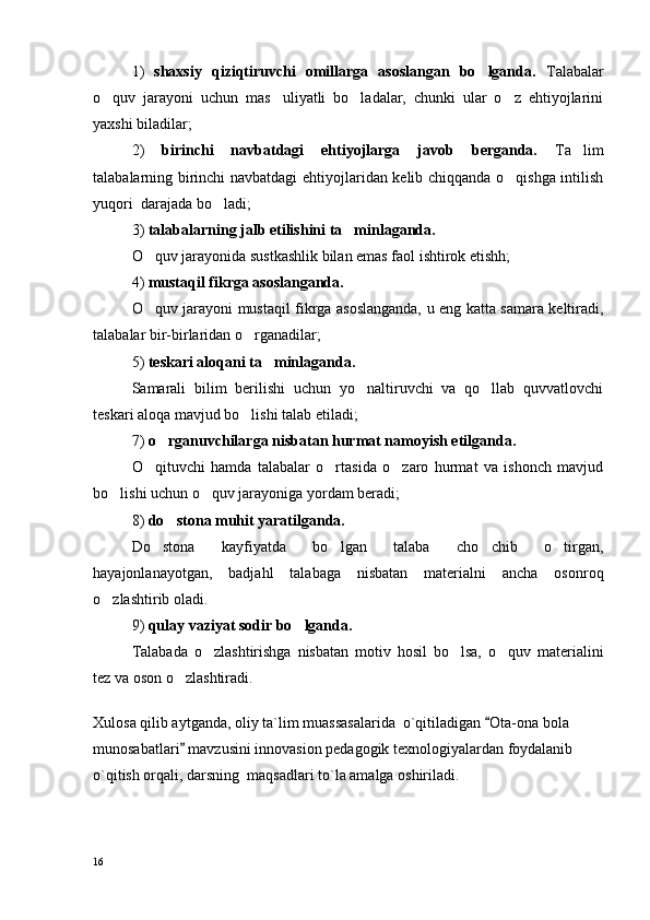 1)   shaxsiy   qiziqtiruvchi   omillarga   asoslangan   bo lganda.   Talabalar
o quv   jarayoni   uchun   mas uliyatli   bo ladalar,   chunki   ular   o z   ehtiyojlarini	
   
yaxshi biladilar;
2)   birinchi   navbatdagi   ehtiyojlarga   javob   berganda.   Ta lim	

talabalarning birinchi navbatdagi ehtiyojlaridan kelib chiqqanda o qishga intilish	

yuqori  darajada bo ladi;	

3)  talabalarning jalb etilishini ta minlaganda.	

O quv jarayonida sustkashlik bilan emas faol ishtirok etishh;	

4)  mustaqil fikrga asoslanganda.
O quv jarayoni mustaqil fikrga asoslanganda, u eng katta samara keltiradi,

talabalar bir-birlaridan o rganadilar; 	

5)  teskari aloqani ta minlaganda.	

Samarali   bilim   berilishi   uchun   yo naltiruvchi   va   qo llab   quvvatlovchi	
 
teskari aloqa mavjud bo lishi talab etiladi;	

7)  o rganuvchilarga nisbatan hurmat namoyish etilganda.	

O qituvchi   hamda   talabalar   o rtasida   o zaro   hurmat   va   ishonch   mavjud	
  
bo lishi uchun o quv jarayoniga yordam beradi;	
 
8)  do stona muhit yaratilganda.	

Do stona   kayfiyatda   bo lgan   talaba   cho chib   o tirgan,	
   
hayajonlanayotgan,   badjahl   talabaga   nisbatan   materialni   ancha   osonroq
o zlashtirib oladi.	

9)  qulay vaziyat sodir bo lganda.	

Talabada   o zlashtirishga   nisbatan   motiv   hosil   bo lsa,   o quv   materialini	
  
tez va oson o zlashtiradi.	

 
Xulosa qilib aytganda, oliy ta`lim muassasalarida  o`qitiladigan  Ota-ona bola 	

munosabatlari  mavzusini innovasion pedagogik texnologiyalardan foydalanib 	

o`qitish orqali, darsning  maqsadlari to`la amalga oshiriladi. 
16 