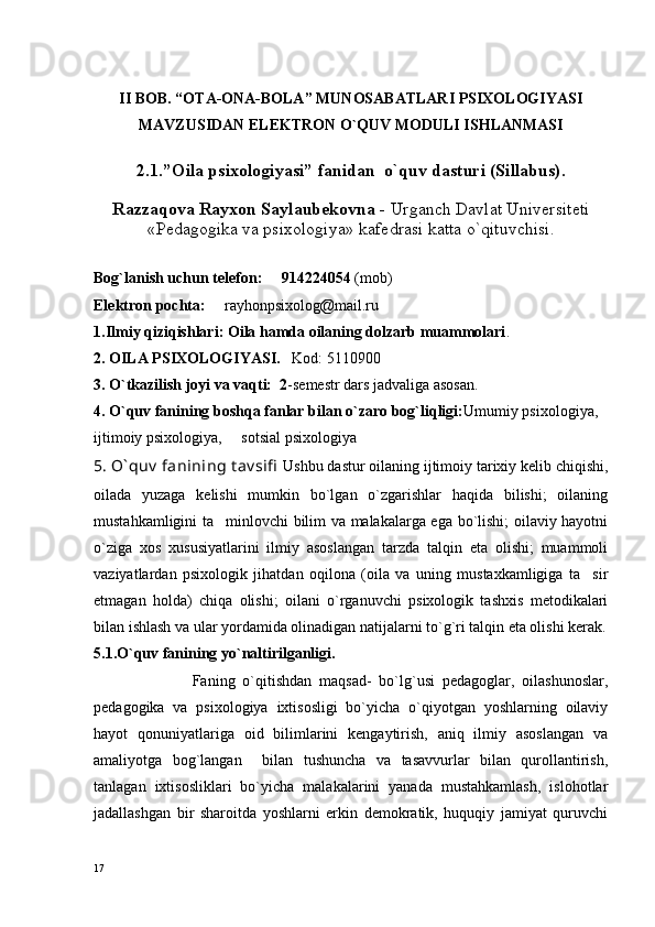 II BОB.   “ ОTA-ОNA-BОLA” MUNОSABATLARI PSIХОLОGIYASI
MAVZUSIDAN ELЕKTRОN O`QUV MОDULI ISHLANMASI
2.1. ”Oila psixologiyasi” fani dan   o`quv dasturi (Sillabus).
Razzaqоva Rayхоn Saylaubеkоvna -  Urganch Davlat Univеrsitеti
«Pеdagоgika va psiхоlоgiya» kafеdrasi katta o`qituvchisi.
Bоg`lanish uchun tеlеfоn:     914224054  (mоb)
Elеktrоn pоchta:      rayhonpsixolog@mail.ru
1.Ilmiy qiziqishlari: Оila hamda оilaning dоlzarb muammоlari .
2. ОILA PSIХОLОGIYASI.    Kоd: 5110900
3. O`tkazilish jоyi va vaqti:  2 -sеmеstr dars jadvaliga asоsan.
4. O`quv fanining bоshqa fanlar bilan o`zarо bоg`liqligi: Umumiy psiхоlоgiya,  
ijtimоiy psiхоlоgiya,     sоtsial psiхоlоgiya
5. O` quv  fanining t av sifi   Ushbu dastur oilaning ijtimoiy tarixiy kelib chiqishi,
oilada   yuzaga   kelishi   mumkin   bo`lgan   o`zgarishlar   haqida   bilishi;   oilaning
mustahkamligini ta minlovchi bilim va malakalarga ega bo`lishi; oilaviy hayotni
o`ziga   xos   xususiyatlarini   ilmiy   asoslangan   tarzda   talqin   eta   olishi;   muammoli
vaziyatlardan   psixologik   jihatdan   oqilona   (oila   va   uning   mustaxkamligiga   ta sir	

etmagan   holda)   chiqa   olishi;   oilani   o`rganuvchi   psixologik   tashxis   metodikalari
bilan ishlash va ular yordamida olinadigan natijalarni to`g`ri talqin eta olishi kerak.
5.1.O`quv fanining yo`naltirilganligi.
                          Faning   o`qitishdan   maqsad-   bo`lg`usi   pedagoglar,   oilashunoslar,
pedagogika   va   psixologiya   ixtisosligi   bo`yicha   o`qiyotgan   yoshlarning   oilaviy
hayot   qonuniyatlariga   oid   bilimlarini   kengaytirish,   aniq   ilmiy   asoslangan   va
amaliyotga   bog`langan     bilan   tushuncha   va   tasavvurlar   bilan   qurollantirish,
tanlagan   ixtisosliklari   bo`yicha   malakalarini   yanada   mustahkamlash,   islohotlar
jadallashgan   bir   sharoitda   yoshlarni   erkin   demokratik,   huquqiy   jamiyat   quruvchi
17 