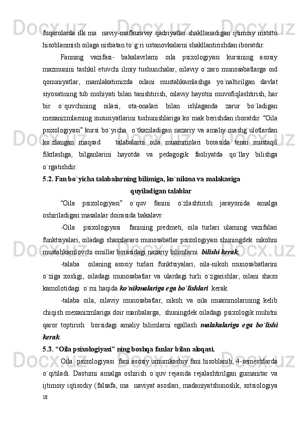 fuqarolarda   ilk   ma naviy-mafkuraviy   qadriyatlar   shakllanadigan   ijtimoiy   instittu
hisoblanmish oilaga nisbatan to`g`ri ustanovkalarni shakllantirishdan iboratdir. 
Fanning   vazifasi-   bakalavrlarni   oila   psixologiyasi   kursining   asosiy
mazmunini   tashkil   etuvchi   ilmiy  tushunchalar,   oilaviy  o`zaro  munosabatlarga   oid
qonuniyatlar,   mamlakatimizda   oilani   mustahkamlashga   yo`naltirilgan   davlat
siyosatining tub mohiyati bilan tanishtirish, oilaviy hayotni muvofiqlashtirish, har
bir   o`quvchining   oilasi,   ota-onalari   bilan   ishlaganda   zarur   bo`ladigan
mexanizmlarning xususiyatlarini tushunishlariga ko`mak berishdan iboratdir.  Oila	

psixologiyasi   kursi   bo`yicha     o`tkaziladigan   nazariy   va   amaliy   mashg`ulotlardan	

ko`zlangan   maqsad     talabalarni   oila   muammolari   borasida   teran   mustaqil	

fikrlashga,   bilganlarini   hayotda   va   pedagogik   faoliyatda   qo`llay   bilishga
o`rgatishdir.
5.2. Fan bo`yicha talabalarning bilimiga, ko`nikma va malakasiga
 quyiladigan talablar
Oila   psixologiyasi   o`quv   fanini   o`zlashtirish   jarayonida   amalga	
 
oshiriladigan masalalar doirasida bakalavr:
-Oila     psixologiyasi     fanining   predmeti,   oila   turlari   ularning   vazifalari
funktsiyalari, oiladagi shaxslararo munosabatlar psixologiyasi shuningdek  nikohni
mustahkamlovchi omillar borasidagi nazariy bilimlarni   bilishi kerak ;
-talaba     oilaning   asosiy   turlari   funktsiyalari,   oila-nikoh   munosabatlarini
o`ziga   xosligi,   oiladagi   munosabatlar   va   ulardagi   turli   o`zgarishlar,   oilani   shaxs
kamolotidagi  o`rni haqida  ko`nikmalariga ega bo`lishlari   kerak.
-talaba   oila,   oilaviy   munosabatlar,   nikoh   va   oila   muammolarining   kelib
chiqish mexanizmlariga doir manbalarga,  shuningdek oiladagi psixologik muhitni
qaror   toptirish     borsidagi   amaliy   bilimlarni   egallash   malakalariga   ega   bo`lishi
kerak .
5 .3. “ Oila psixologiyasi ” ning bоshqa fanlar bilan alоqasi .
Oila   psixologiyasi   fani asosiy umumkasbiy fani hisoblanib, 4-semestrlarda
o`qitiladi.   Dasturni   amalga   oshirish   o`quv   rejasida   rejalashtirilgan   gumanitar   va
ijtimoiy  iqtisodiy (falsafa,  ma naviyat  asoslari,   madaniyatshunoslik,  sotsiologiya	

18 