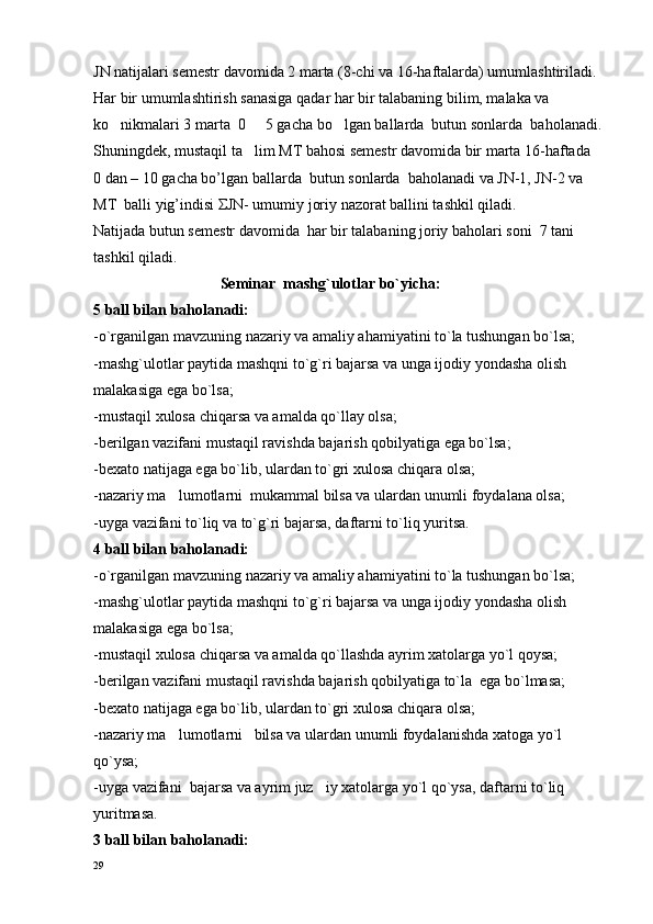 JN  natijalari semestr davomida 2 marta (8-chi va 16-haftalarda) umumlashtiriladi. 
Har bir umumlashtirish sanasiga qadar har bir talabaning bilim, malaka va 
ko nikmalari 3 marta  0   5 gacha bo lgan ballarda  butun sonlarda  ba   h olanadi.
Shuningdek, mustaqil ta lim MT bahosi semestr davomida bir marta 16-haftada   	

0 dan – 10 gacha bo’lgan ballarda  butun sonlarda  baholanadi va JN-1, JN-2 va 
MT  balli yig’indisi ΣJN- umumiy joriy nazorat ballini tashkil qiladi.
Natijada butun semestr davomida  har bir talabaning joriy baholari soni  7   tani 
tashkil qiladi.
                                 Seminar  mashg`ulot l ar bo`yicha:
5 ball bilan baholanadi:
-o`rganilgan mavzuning nazariy va amaliy ahamiyatini to`la tushungan bo`lsa;
-mashg`u l otlar paytida mashqni to`g`ri bajarsa va unga ijodiy yondasha olish 
malakasiga ega bo`lsa;
-mustaqil xulosa chiqarsa va amalda qo`llay olsa;
-berilgan vazifani mustaqil ravishda bajarish qobilyatiga ega bo`lsa;
-b e xato na t ijaga ega bo`lib, ulardan to`gri x u losa chiqara olsa;
-nazariy ma lumotlarni  mukammal bilsa va ulardan unumli foydalana olsa;	

-uyga vazifani to`liq va to`g`ri bajarsa, daftarni to`liq yuritsa.
4 ball bilan ba hola nadi:
-o`rganilgan mavzuning nazariy va amaliy ahamiyatini to`la tushungan bo`lsa;
-mashg`u l otlar paytida mashqni to`g`ri bajarsa va unga ijodiy yondasha olish 
malakasiga ega bo`lsa;
-mustaqil xulosa chiqarsa va amalda qo`llashda ayrim xatolarga yo`l qoysa;
-berilgan vazifani mustaqil ravishda bajarish qobilyatiga to`la  ega bo`lmasa;
-b e xato na t ijaga ega bo`lib, ulardan to`gri x u losa chiqara olsa;
-nazariy ma lumotlarni   bilsa va ulardan unumli foydalanishda xatoga yo`l 

qo`ysa;
-uyga vazifani  bajarsa va ayrim juz iy xatolarga yo`l qo`ysa, daftarni to`liq 	

yuritmasa.
3 ball bilan baholanadi:
29 