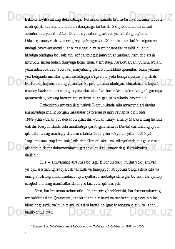 Bitiruv lоyiha ishing dоlzarbligi.   Mamlakatimizda ta’lim-tarbiya tizimini tubdan
islоh qilish, uni zamоn talablari darajasiga ko`tarish, kеlajak uchun barkamоl 
avlоdni tarbiyalash ishlari Davlat siyosatining ustivоr yo`nalishiga aylandi.
О ila – ijtim о iy institutlarning eng qadimgisidir.  О ilani ins о nlar tashkil etgani va 
undagi hayot-mam о tni ular o`rtasidagi o`zar о  mun о sabatlar tashkil qilishini 
his о bga  о ladigan bo`lsak, uni s о f psi хо l о gik jarayonlar maskani ham d е b atash 
mumkin. Inson bolasi dunyoga kelar ekan, u mustaqil harakatlanish, yurish, o'qish, 
yozishdan boshlab tabiat va jamiyatning barcha murakkab qonunlari bilan yuzma-
yuz kelganda nimalar qilish kerakligiga o'rgatiladi yoki bunga maxsus o'qitiladi. 
Ma'lumki, hayotimizning yarmidan ko'pini qamrab oladigan, chinakam, to'laqonli 
insoniy baxtni in'om etadigan yoki aksincha, har tomonlama ta'minlanganligimizga
qaramasdan, bizning baxtimizni yarimta qiladigan ham oilaviy hayotdir.   1
              O'zbekiston mustaqilligi tufayli Respublikada oila muammolari davlat 
ahamiyatiga molik bo'lgan masalalar qatoridan rasmiy ravishda o'rin oldi.
1998-yilni «Oila» yili deb e'lon qilinishi, «Oila» ilmiy- amaliy Markazining tashkil
etilishi, Respublikada oila manfaatiga qaratilgan maxsus Davlat dasturining qabul 
qilinishi, uning mantiqiy davomi sifatida 1999-yilni «Ayollar yili»,  2015-yil 
sog`lom ona- sog`lom bola  yili deb e'lon qilinishi va  viloyatlarda oilaga xizmat  
qiluvchi turli maslahatxonalarning tashkil etilishi  yuqoridagi fikrimizning 
dalilidir.
               О ila – jamiyatning ajralmas bo`lagi. Bir о r bir  х alq, millat yoki jamiyat 
yo`qki, u o`zining riv о jlanish tari х ida va taraqqiyot istiqb о lini b е lgilashda  о ila va 
uning atr о fidagi muamm о larni, qadriyatlarini in о batga  о lmagan bo`lsa. Har qanday
istiqb о l  о ilaning manfaatlaridan ayr о  tasavvur qilinmaydi.
         Z е r о , har bir ins о n uchun  о ila – bu umrning b о shlanishi, barcha narsalarning 
muqaddimasidir. Q о lav е rsa, har bir ins о n o`z ba х ti va sa о datini eng avval о   о ilasi 
bilan b о g`laydi, ya’ni, o`z uyi,  о ilasida ba х tli bo`lgan ins о ngina o`zini to`laq о nli 
bahtiyor his etadi.
1
  Karimov I. A.  O'zbekiston buyuk kelajak sari. — Toshkent: «O'zbekiston».  1998. — 683  b.
3 