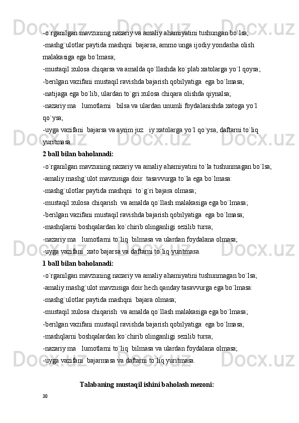 -o`rganilgan mavzuning nazariy va amaliy ahamiyatini tushungan bo`lsa;
-mashg`ulotlar paytida mashqni  bajarsa, ammo unga ijodiy yondasha olish 
malakasiga ega bo`lmasa;
-mustaqil xulosa chiqarsa va amalda qo`llashda ko`plab xatolarga yo`l qoysa;
-berilgan vazifani mustaqil ravishda bajarish qobilyatiga  ega bo`lmasa;
-na t ijaga ega bo`lib, ulardan to`gri x u losa chiqara olishda qiynalsa;
-nazariy ma lumotlarni   bilsa va ulardan unumli foydalanishda xatoga yo`l 
qo`ysa;
-uyga vazifani  bajarsa va ayrim juz iy xatolarga yo`l qo`ysa, daftarni to`liq 	

yuritmasa.
2 ball bilan baholanadi:
-o`rganilgan mavzuning nazariy va amaliy ahamiyatini to`la tushunmagan bo`lsa;
-amaliy mashg`ulot mavzusiga doir  tasa vv urga to`la ega bo`lmasa:
-mashg`ulotlar paytida mashqni  to`g`ri bajara olmasa;
-mustaqil xulosa chiqarish  va amalda qo`llash malakasiga ega bo`lmasa;
-berilgan vazifani mustaqil ravishda bajarish qobilyatiga  ega bo`lmasa;
-mashqlarni boshqalardan ko`chirib olinganligi sezilib  t ursa;
-nazariy ma lumotlarni to`liq  bilmasa va ulardan foydalana olmasa;	

-uyga vazifani  xato bajarsa va daftarni to`liq yuritmasa.
1 ball bilan baholanadi:
-o`rganilgan mavzuning nazariy va amaliy ahamiyatini tushunmagan bo`lsa;
-amaliy mashg`ulot mavzusiga doir h e ch qanday tasa vv urga ega bo`lmasa:
-mashg`ulotlar paytida mashqni  bajara olmasa;
-mustaqil xulosa chiqarish  va amalda qo`llash malakasiga ega bo`lmasa;
-berilgan vazifani mustaqil ravishda bajarish qobilyatiga  ega bo`lmasa;
-mashqlarni boshqalardan ko`chirib olinganligi sezilib  t ursa;
-nazariy ma lumotlarni to`liq  bilmasa va ulardan foydalana olmasa;

-uyga vazifani  bajarmasa va daftarni to`liq yuritmasa.
                     Talabaning mustaqil ishini baholash mezoni:
30 