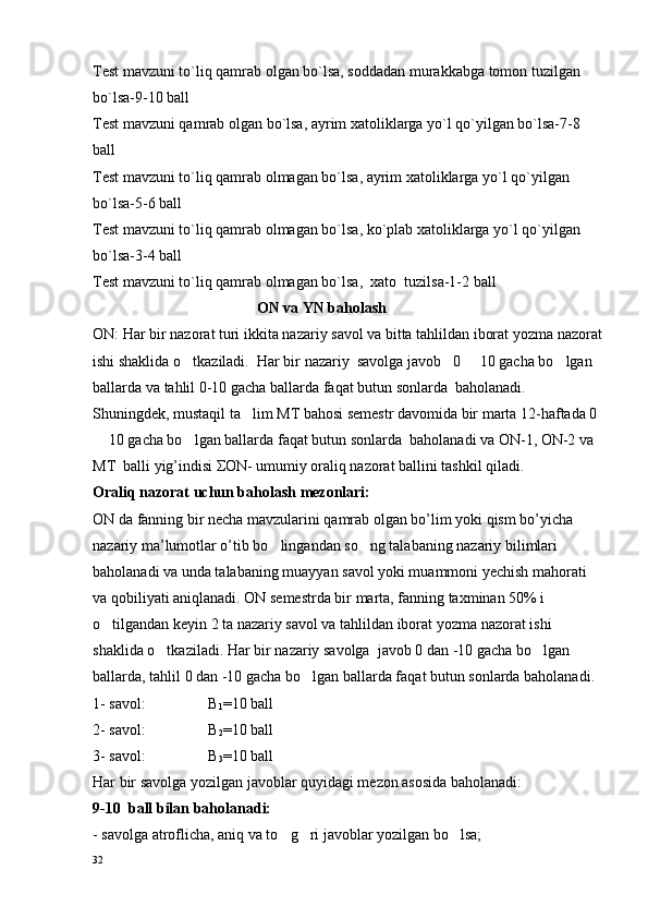 Test mavzuni to`liq qamrab olgan bo`lsa, soddadan murakkabga tomon tuzilgan 
bo`lsa-9-10  ball
Test mavzuni qamrab olgan bo`lsa, ayrim xatoliklarga yo`l qo`yilgan bo`lsa-7-8  
ball
Test mavzuni to`liq qamrab olmagan bo`lsa, ayrim xatoliklarga yo`l qo`yilgan 
bo`lsa-5-6  ball
Test mavzuni to`liq qamrab olmagan bo`lsa, ko`plab xatoliklarga yo`l qo`yilgan 
bo`lsa-3-4  ball
Test mavzuni to`liq qamrab olmagan bo`lsa,  xato  tuzilsa-1-2  ball
                                            ON va YN baholash
ON: Har bir nazorat turi  ikkita   nazariy  savol  va bitta tahlil dan iborat yozma nazorat
ishi shaklida o tkaziladi.  Har bir  nazariy  savolga  javob   0   10 gacha bo lgan 	 
ballarda  va tahlil 0-10 gacha ballarda  faqat butun sonlarda  baholanadi.
Shuningdek, mustaqil ta lim MT bahosi semestr davomida bir marta 12-haftada 0 	

 10 gacha bo lgan ballarda faqat butun sonlarda  baholanadi va ON-1, ON-2 va 	
 
MT  balli yig’indisi ΣON- umumiy oraliq nazorat ballini tashkil qiladi.
Oraliq nazorat uchun baholash mezonlari:
ON da fanning bir necha mavzularini qamrab olgan bo’lim yoki qism bo’yicha 
nazariy ma’lumotlar o’tib bo lingandan so ng talabaning nazariy bilimlari 	
 
baholanadi va unda talabaning muayyan savol yoki muammoni yechish mahorati 
va qobiliyati aniqlanadi. ON semestrda bir marta, fanning taxminan 50% i 
o tilgandan keyin 	
 2  ta nazariy savol  va tahlil dan iborat yozma nazorat ishi 
shaklida o tkaziladi. Har bir	
  nazariy savolga   javob 0 dan -10 gacha bo lgan 	
ballarda , tahlil  0 dan -10 gacha bo lgan ballarda faqat butun sonlarda baholanadi.	

1- savol:  B
1 =10 ball
2- savol:  B
2 =10 ball
3-  savol :  B
3 =10 ball
Har bir savolga yozilgan javoblar quyidagi mezon asosida baholanadi:
9-10    ball bilan baholanadi:
- savolga atroflicha, aniq va to g ri javoblar yozilgan bo lsa;	
  
32 