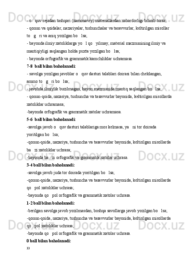 - o quv rejadan tashqari (zamonaviy) materiallardan xabardorligi bilinib tursa;
- qonun va qoidalar, nazariyalar, tushunchalar va tasavvurlar,  keltirilgan misollar  
to g ri va aniq yozilgan bo lsa;
  
- bayonda ilmiy xatoliklarga yo l qo yilmay, material mazmunining ilmiy va 	
 
mantiqiyligi saqlangan holda puxta yozilgan bo lsa;	

- bayonda orfografik va grammatik kamchiliklar uchramasa.
7-8  ball bilan baholanadi:
- savolga yozilgan javoblar o quv dasturi talablari doirasi bilan cheklangan, 	

ammo to g ri bo lsa;	
  
- javobda ilmiylik buzilmagan, bayon mazmunida mantiq saqlangan bo lsa;	

- qonun-qoida, nazariya, tushuncha va tasavvurlar bayonida,  keltirilgan misollarda 
xatoliklar uchramasa;
-bayonda orfografik va grammatik xatolar uchramasa.
5-6  ball bilan baholanadi:
-savolga javob o quv dasturi talablariga mos kelmasa, ya ni tor doirada 	
 
yoritilgan bo lsa;	

-qonun-qoida, nazariya, tushuncha va tasavvurlar bayonida,  keltirilgan misollarda  
ba zi xatoliklar uchrasa;	

-bayonda ba zi orfografik va grammatik xatolar uchrasa.	

3-4 ball bilan baholanadi:
-savolga javob juda tor doirada yoritilgan bo lsa;	

-qonun-qoida, nazariya, tushuncha va tasavvurlar bayonida, keltirilgan misollarda 
qo pol xatoliklar uchrasa;	

-bayonda qo pol orfografik va grammatik xatolar uchrasa.	

1-2 ball bilan baholanadi:
-berilgan savolga javob yozilmasdan, boshqa savollarga javob yozilgan bo lsa;	

-qonun-qoida, nazariya, tushuncha va tasavvurlar bayonida, keltirilgan misollarda 
qo pol xatoliklar uchrasa;	

-bayonda qo pol orfografik va grammatik xatolar uchrasa.	

0 ball bilan baholanadi:
33 
