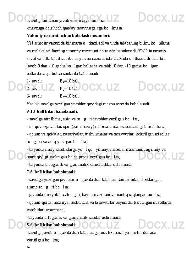 -savolga umuman javob yozilmagan bo lsa;
-mavzuga doir hech qanday tasavvurga ega bo lmasa.	

Yakuniy nazorat uchun baholash mezonlari:
YN semestr yakunida bir marta o tkaziladi va unda talabaning bilim, ko nikma 	
 
va malakalari fanning umumiy mazmuni doirasida baholanadi. YN 2 ta nazariy 
savol va bitta tahlildan iborat yozma nazorat ishi shaklida o tkaziladi. Har bir 	

javob 0 dan -10 gacha bo lgan ballarda 	
 va tahlil  0 dan -10 gacha bo lgan 	
ballarda faqat butun sonlarda baholanadi.
1- savol:  B
1 =10 ball
2- savol:  B
2 =10 ball
3-  savol :  B
3 =10 ball
Har bir savolga yozilgan javoblar quyidagi mezon asosida baholanadi:
9-10    ball bilan baholanadi:
- savolga atroflicha, aniq va to g ri javoblar yozilgan bo lsa;	
  
- o quv rejadan tashqari (zamonaviy) materiallardan xabardorligi bilinib tursa;	

- qonun va qoidalar, nazariyalar, tushunchalar va tasavvurlar,  keltirilgan misollar  
to g ri va aniq yozilgan bo lsa;
  
- bayonda ilmiy xatoliklarga yo l qo yilmay, material mazmunining ilmiy va 	
 
mantiqiyligi saqlangan holda puxta yozilgan bo lsa;	

- bayonda orfografik va grammatik kamchiliklar uchramasa.
7-8  ball bilan baholanadi:
- savolga yozilgan javoblar o quv dasturi talablari doirasi bilan cheklangan, 	

ammo to g ri bo lsa;	
  
- javobda ilmiylik buzilmagan, bayon mazmunida mantiq saqlangan bo lsa;	

- qonun-qoida, nazariya, tushuncha va tasavvurlar bayonida,  keltirilgan misollarda 
xatoliklar uchramasa;
-bayonda orfografik va grammatik xatolar uchramasa.
5-6  ball bilan baholanadi:
-savolga javob o quv dasturi talablariga mos kelmasa, ya ni tor doirada 	
 
yoritilgan bo lsa;	

34 