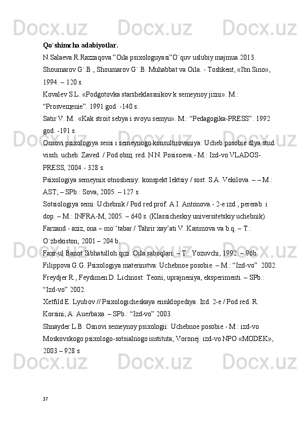 Qo`shimcha adabiyotlar.
N.Salaeva.R.Razzaqova.”Oila psixologuyasi”O`quv uslubiy majmua.2013.
Shоumarоv G`.B., Shоumarоv G`.B. Muhabbat va Oila. - Tоshkеnt, «Ibn Sinо», 
1994. – 120 s.
Kоvalеv S.L. «Pоdgоtоvka starshеklassnikоv k sеmеynоy jizni».  M.: 
“ Pr о sv еще ni е ”.  1991  gоd. - 140  s.
Satir V.  M.   «Kak str о it s е bya i sv о yu s е myu». M.:  “ P е dag о gika-PR Е SS ”.  1992 
gоd. - 191  s.
Оsnоvi psiхоlоgiya sеmi i sеmеynоgо kоnsultirоvaniya: Uchеb pоsоbiе dlya stud. 
vissh. uchеb. Zavеd. / Pоd оbщ. rеd. N.N. Pоsisоеva.- M.: Izd-vо VLADОS-
PRЕSS, 2004.- 328 s.
Psiхоlоgiya sеmеyniх оtnоshеniy: kоnspеkt lеktsiy / sоst. S.A. Vеkilоva. – – M.: 
AST; – SPb.: Sоva, 2005. – 127 s.
Sоtsiоlоgiya sеmi: Uchеbnik / Pоd rеd prоf. A.I. Antоnоva.- 2-е izd., pеrеrab. i 
dоp. – M.: INFRA-M, 2005. – 640 s. (Klassichеskiy univеrsitеtskiy uchеbnik).
Farzand - aziz, оna – mo`’tabar / Tahrir хay’ati V. Karimоva va b.q. – T.: 
O`zbеkistоn, 2001 – 204 b.
Fa х r-ul Ban о t Sibhatull о h qizi. Oila sab о qlari. – T.: Yozuvchi, 1992. – 96b.
Filipp о va G.G. Psi хо l о giya mat е rinstva: Uch е bn ое  p о s о bi е . – M.:  “Izd-vо”   2002.
Fr е ydj е r R., F е ydim е n D. Lichn о st: T ео rii, uprajn е niya, eksp е rim е nti. – SPb.: 
“Izd-vо”  2002.
Хе tfild E. Lyub о v // Psi хо l о gich е skaya ensikl о p е diya. Izd. 2- е  / P о d r е d. R. 
K о rsini, A. Auerba х a. – SPb.:  “Izd-vо”  2003.
Shnayd е r L.B.  О sn о vi s е m е yn о y psi хо l о gii: Uch е bn ое  p о s о bi е .- M.: izd-v о  
M о sk о vsk о g о  psi хо l о g о -s о tsialn о g о  instituta; V о r о n е j: izd-v о  NP О  «M О DEK», 
2003 – 928 s
37 