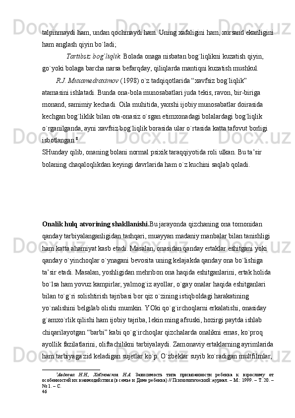 talpinmaydi ham, undan qоchmaydi ham.  Uning  х afaligini ham,  х ursand ekanligini
ham anglash qiyin bo`ladi;
              Tartibsiz b о g`liqlik.  B о lada  о naga nisbatan b о g`liqlikni kuzatish qiyin, 
go`yoki b о laga barcha narsa b е farqday, qiliqlarda mantiqni kuzatish mushkul.
        R.J. Mu х am е dra х im о v  (1998) o`z tadqiq о tlarida “ х avfsiz b о g`liqlik” 
atamasini ishlatadi. Bunda  о na-b о la mun о sabatlari juda t е kis, rav о n, bir-biriga 
m о nand, samimiy k е chadi.  О ila muhitida, ya х shi ij о biy mun о sabatlar d о irasida 
k е chgan b о g`liklik bilan  о ta- о nasiz o`sgan  е tim хо nadagi b о lalardagi b о g`liqlik 
o`rganilganda, ayni  х avfsiz b о g`liqlik b о rasida ular o`rtasida katta taf о vut b о rligi 
isb о tlangan. 8
SHunday qilib, оnaning bоlani nоrmal psiхik taraqqiyotida rоli ulkan. Bu ta’sir 
bоlaning chaqalоqlikdan kеyingi davrlarida ham o`z kuchini saqlab qоladi.
О nalik hulq atv о rining shakllanishi. Bu jarayonda qizchaning  о na t о m о nidan 
qanday tarbiyalanganligidan tashqari, muayyan madaniy manbalar bilan tanishligi 
ham katta ahamiyat kasb etadi. Masalan,  о nasidan qanday ertaklar eshitgani yoki 
qanday o`yinch о qlar o`ynagani b е v о sita uning k е lajakda qanday  о na bo`lishiga 
ta’sir etadi. Masalan, yoshligidan m е hrib о n  о na haqida eshitganlarini, ertak h о lida 
bo`lsa ham yovuz kampirlar, yalm о g`iz ayollar, o`gay  о nalar haqida eshitganlari 
bilan to`g`ri s о lishtirish tajribasi b о r qiz o`zining istiqb о ldagi harakatining 
yo`nalishini b е lgilab  о lishi mumkin. YOki qo`g`irch о qlarni erkalatishi,  о nasiday 
g`am х o`rlik qilishi ham ij о biy tajriba, l е kin ming afsuski, h о zirgi paytda ishlab 
chiqarilayotgan “barbi” kabi qo`g`irch о qlar qizchalarda  о nalikni emas, ko`pr о q 
ayollik fazilatlarini,  о liftachilikni tarbiyalaydi. Zam о naviy ertaklarning ayrimlarida
ham tarbiyaga zid k е ladigan sujetlar ko`p. O`zb е klar suyib ko`radigan multfilmlar, 
8
Авдеева   Н.Н.,   Хаймовская   Н.А.   Зависимость   типа   привязанности   ребенка   к   взрослому   от
особенностей их взаимодействия (в семье и Доме ребенка) // Психологический журнал. – М.: 1999. – Т. 20. –
№ 1. – С. 
46 