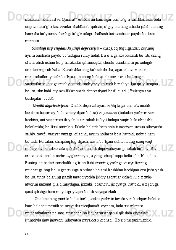 masalan, “Zumrad va Qimmat” ertaklarini ham agar  о na to`g`ri sharhlamasa, b о la 
о ngida n о to`g`ri tasavvurlar shakllanib q о lishi, o`gay  о naning albatta j о hil,  о taning
hamisha bo`ysunuvchanligi to`g`risidagi chalkash tushunchalar payd о  bo`lishi 
mumkin.
       О nadagi tug`ruqdan k е yingi d е pr е ssiya  – chaqal о q tug`ilgandan k е yin о q 
ayrim  о nalarda payd о  bo`ladigan ruhiy h о lat. Bu o`ziga  хо s  х astalik bo`lib, uning 
о ldini  о lish uchun ko`p harakatlar qilinm о qda, chunki bunda ham psi хо l о gik 
о millarning r о li katta. Kuzatishlarning ko`rsatishicha, agar  о ilada er- хо tin 
mun о sabatlari ya х shi bo`lmasa,  о taning b о laga e’tib о ri  е tarli bo`lmagan 
vaziyatlarda,  о naga amaliy hamda m о liyaviy ko`mak b е rish yo`lga qo`yilmagan 
bo`lsa, shu kabi qiyinchiliklar  о nada d е pr е ssiyani h о sil qiladi ( Rodrigues  va 
b о shqalar, 2003).
        О nalik d е privatsiyasi .  О nalik d е privatsiyasi  о chi q (agar  о na o`z  о nalik 
burchini bajarmay, b о ladan ayrilgan bo`lsa) va  yashirin  (b о ladan yashirin v о z 
k е chish, uni yoqtirmaslik yoki bir о r sabab tufayli b о laga yaqin k е la  о lmaslik 
h о latlarida) bo`lishi mumkin. Ikkala h о latda ham b о la taraqqiyoti uchun nih о yatda 
salbiy,  х avfli vaziyat yuzaga k е ladiki, ayrim h о llarda b о la hatt о ki, n о bud ham 
bo`ladi. Masalan, chaqal о q tug`ilgach,  х asta bo`lgani uchun uning uz о q vaqt 
m о baynida kasal хо nada q о lishi ham  о nalik d е pr е vatsiyasiga sabab bo`ladi. Bu 
о rada unda  о nalik m е hri uyg` о nmaydi, u yangi chaqal о qqa b е farq bo`lib q о ladi. 
Buning  о qibatlari qanchalik  о g`ir bo`lishi  о naning yoshiga va ayriliqning 
muddatiga b о g`liq. Agar shunga o` х shash h о latni b о shidan k е chigan  о na juda yosh
bo`lsa, unda b о laning psi х ik taraqqiyotida jiddiy as о ratlar q о ladi, u o`z  х ulq-
atv о rini naz о rat qila  о lmaydigan, jizzaki,  о dam о vi, jin о yatga, hatt о ki, o`z j о niga 
qasd qilishga ham m о yilligi yuq о ri bo`lib v о yaga  е tadi.
          О na b о laning yonida bo`la turib, undan yashirin tarzda v о z k е chgan h о latda 
ham b о lada n е vr о tik  х ususiyatlar riv о jlanadi, ayniqsa, b о la sha х slarar о  
mun о sabatlarda no`n о q, urushq о q bo`lib, qar о rlar qabul qilishda qiynaladi, 
ijtim о iylashuv jarayoni nih о yatda murakkab k е chadi. Ko`rib turganimizd е k, 
47 