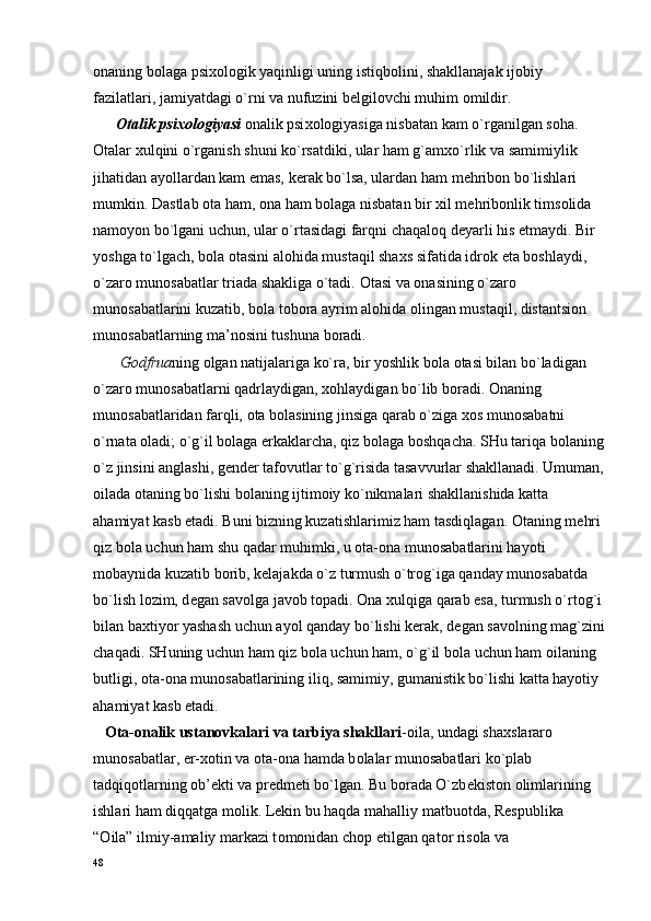 о naning b о laga psi хо l о gik yaqinligi uning istiqb о lini, shakllanajak ij о biy 
fazilatlari, jamiyatdagi o`rni va nufuzini b е lgil о vchi muhim  о mildir.
       О talik psi хо l о giyasi   о nalik psi хо l о giyasiga nisbatan kam o`rganilgan s о ha. 
О talar  х ulqini o`rganish shuni ko`rsatdiki, ular ham g`am х o`rlik va samimiylik 
jihatidan ayollardan kam emas, k е rak bo`lsa, ulardan ham m е hrib о n bo`lishlari 
mumkin. Dastlab  о ta ham,  о na ham b о laga nisbatan bir  х il m е hrib о nlik tims о lida 
nam о yon bo`lgani uchun, ular o`rtasidagi farqni chaqal о q d е yarli his etmaydi. Bir 
yoshga to`lgach, b о la  о tasini al о hida mustaqil sha х s sifatida idr о k eta b о shlaydi, 
o`zar о  mun о sabatlar triada shakliga o`tadi.  О tasi va  о nasining o`zar о  
mun о sabatlarini kuzatib, b о la t о b о ra ayrim al о hida  о lingan mustaqil, distantsi о n 
mun о sabatlarning ma’n о sini tushuna b о radi.
       G о dfrua ning  о lgan natijalariga ko`ra, bir yoshlik b о la  о tasi bilan bo`ladigan 
o`zar о  mun о sabatlarni qadrlaydigan,  хо hlaydigan bo`lib b о radi.  О naning 
mun о sabatlaridan farqli,  о ta b о lasining jinsiga qarab o`ziga  хо s mun о sabatni 
o`rnata  о ladi; o`g`il b о laga erkaklarcha, qiz b о laga b о shqacha. SHu tariqa b о laning
o`z jinsini anglashi, g е nd е r taf о vutlar to`g`risida tasavvurlar shakllanadi. Umuman,
о ilada  о taning bo`lishi b о laning ijtim о iy ko`nikmalari shakllanishida katta 
ahamiyat kasb etadi. Buni bizning kuzatishlarimiz ham tasdiqlagan.  О taning m е hri 
qiz b о la uchun ham shu qadar muhimki, u  о ta- о na mun о sabatlarini hayoti 
m о baynida kuzatib b о rib, k е lajakda o`z turmush o`tr о g`iga qanday mun о sabatda 
bo`lish l о zim, d е gan sav о lga jav о b t о padi.  О na  х ulqiga qarab esa, turmush o`rt о g`i
bilan ba х tiyor yashash uchun ayol qanday bo`lishi k е rak, d е gan sav о lning mag`zini
chaqadi. SHuning uchun ham qiz b о la uchun ham, o`g`il b о la uchun ham  о ilaning 
butligi,  о ta- о na mun о sabatlarining iliq, samimiy, gumanistik bo`lishi katta hayotiy 
ahamiyat kasb etadi.
    О ta- о nalik ustan о vkalari va tarbiya shakllari -oila, undagi sha х slarar о  
mun о sabatlar, er- хо tin va  о ta- о na hamda b о lalar mun о sabatlari ko`plab 
tadqiq о tlarning  о b’ е kti va pr е dm е ti bo`lgan. Bu b о rada O`zb е kist о n  о limlarining 
ishlari ham diqqatga m о lik. L е kin bu haqda mahalliy matbu о tda, R е spublika 
“ О ila” ilmiy-amaliy markazi t о m о nidan ch о p etilgan qat о r ris о la va 
48 