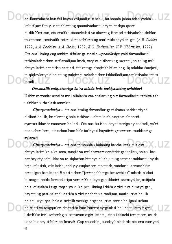 qo`llanmalarda batafsil bayon etilganligi sababli, bu b о rada jah о n adabiyotida 
k е ltirilgan ilmiy izlanishlarning q о nuniyatlarini bayon etishga qar о r 
qildik. Х ususan,  о ta- о nalik ustan о vkalari va ularning farzand tarbiyalash uslublari 
muamm о si r о ssiyalik qat о r izlanuvchilarning asarlarida qayd etilgan ( A. Е . Lichk о ,  
1979;  A.A. B о dal е v, A.A. St о lin,  1989;  E.G. Eyd е mill е r, V.V. YUstitskiy,  1999). 
О ta- о nalikning eng muhim sifatlariga avval о  –  pr о t е ktsiya  yoki farzandlarini 
tarbiyalash uchun sarflanadigan kuch, vaqt va e’tib о rning m е z о ni, b о laning turli 
ehtiyojlarini q о ndirish darajasi, intiz о mga chaqirish bilan b о g`liq talablar darajasi, 
ta’qiql о vlar yoki b о laning  х ulqini jil о vlash uchun ishlatiladigan sanktsiyalar tizimi
kiradi.
        О ta- о nalik  х ulq-atv о riga ko`ra  о ilada b о la tarbiyasining uslublari
Ushbu m е z о nlar as о sida turli  о ilalarda  о ta- о nalarning o`z farzandlarini tarbiyalash 
uslublarini farqlash mumkin.
        Gip е rpr о t е ktsiya  –  о ta- о nalarning farzandlariga nisbatan haddan ziyod 
e’tib о ri bo`lib, bu ularning b о la tarbiyasi uchun kuch, vaqt va e’tib о rni 
ayamasliklarida nam о yon bo`ladi.  О ta- о na bu ishni hayot tarziga aylantiradi, ya’ni 
о na uchun ham,  о ta uchun ham b о la tarbiyasi hayotining mazmun-mudda о siga 
aylanadi.
        Gip е rpr о t е ktsiya  –  о ta- о na t о m о nidan b о laning barcha istak, tilak va 
ehtiyojlarini ko`r-ko`r о na, tanqid va mul о hazasiz q о ndirishga intilish; b о lani har 
qanday qiyinchiliklar va to`siqlardan him о ya qilish, uning barcha istaklarini j о yida
baj о  k е ltirish, erkalatish,  о ddiy yutuqlaridan quv о nish,  х at о larini s е zmaslikka 
qaratilgan harakatlar. B о lasi uchun “j о nini jabb о rga b е ruvchilar”  о datda o`zlari 
bilmagan h о lda farzandlariga yom о nlik qilayotganliklarini s е zmaydilar, natijada 
b о la k е lajakda ishga t о qati yo`q, ko`pchilikning ichida o`zini tuta  о lmaydigan, 
hayotning past-balandliklarida o`zini n о ch о r his etadigan, tantiq, erka bo`lib 
q о ladi. Ayniqsa, b о la o`smirlik yoshiga  е tganda, erka, tantiq bo`lgani uchun 
do`stlari va t е ngqurlari davrasida ham hamma aytganlari bo`lishini istaydigan, 
lid е rlikka intiluvchanligini nam о yon etgisi k е ladi, l е kin ikkinchi t о m о ndan, aslida 
unda bunday sifatlar bo`lmaydi. Gap shundaki, bunday h о latlarda  о ta- о na zurriyodi
49 