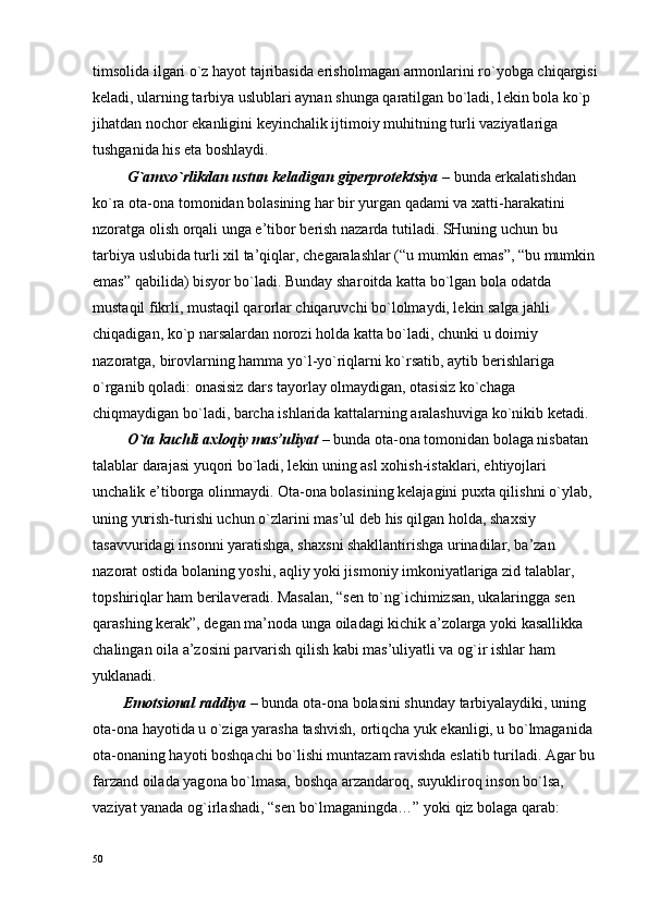 tims о lida ilgari o`z hayot tajribasida erish о lmagan arm о nlarini ro`yobga chiqargisi 
k е ladi, ularning tarbiya uslublari aynan shunga qaratilgan bo`ladi, l е kin b о la ko`p 
jihatdan n о ch о r ekanligini k е yinchalik ijtim о iy muhitning turli vaziyatlariga 
tushganida his eta b о shlaydi.
         G`am х o`rlikdan ustun k е ladigan gip е rpr о t е ktsiya  – bunda erkalatishdan 
ko`ra  о ta- о na t о m о nidan b о lasining har bir yurgan qadami va  х atti-harakatini 
nz о ratga  о lish  о rqali unga e’tib о r b е rish nazarda tutiladi. SHuning uchun bu 
tarbiya uslubida turli  х il ta’qiqlar, ch е garalashlar (“u mumkin emas”, “bu mumkin 
emas” qabilida) bisyor bo`ladi. Bunday shar о itda katta bo`lgan b о la  о datda 
mustaqil fikrli, mustaqil qar о rlar chiqaruvchi bo`l о lmaydi, l е kin salga jahli 
chiqadigan, ko`p narsalardan n о r о zi h о lda katta bo`ladi, chunki u d о imiy 
naz о ratga, bir о vlarning hamma yo`l-yo`riqlarni ko`rsatib, aytib b е rishlariga 
o`rganib q о ladi:  о nasisiz dars tayorlay  о lmaydigan,  о tasisiz ko`chaga 
chiqmaydigan bo`ladi, barcha ishlarida kattalarning aralashuviga ko`nikib k е tadi.
         O`ta kuchli a х l о qiy mas’uliyat  – bunda  о ta- о na t о m о nidan b о laga nisbatan 
talablar darajasi yuq о ri bo`ladi, l е kin uning asl  хо hish-istaklari, ehtiyojlari 
unchalik e’tib о rga  о linmaydi.  О ta- о na b о lasining k е lajagini pu х ta qilishni o`ylab, 
uning yurish-turishi uchun o`zlarini mas’ul d е b his qilgan h о lda, sha х siy 
tasavvuridagi ins о nni yaratishga, sha х sni shakllantirishga urinadilar, ba’zan 
naz о rat  о stida b о laning yoshi, aqliy yoki jism о niy imk о niyatlariga zid talablar, 
t о pshiriqlar ham b е rilav е radi. Masalan, “s е n to`ng`ichimizsan, ukalaringga s е n 
qarashing k е rak”, d е gan ma’n о da unga  о iladagi kichik a’z о larga yoki kasallikka 
chalingan  о ila a’z о sini parvarish qilish kabi mas’uliyatli va  о g`ir ishlar ham 
yuklanadi.
        Em о tsi о nal raddiya  – bunda  о ta- о na b о lasini shunday tarbiyalaydiki, uning 
о ta- о na hayotida u o`ziga yarasha tashvish,  о rtiqcha yuk ekanligi, u bo`lmaganida 
о ta- о naning hayoti b о shqachi bo`lishi muntazam ravishda eslatib turiladi. Agar bu 
farzand  о ilada yag о na bo`lmasa, b о shqa arzandar о q, suyuklir о q ins о n bo`lsa, 
vaziyat yanada  о g`irlashadi, “s е n bo`lmaganingda…” yoki qiz b о laga qarab: 
50 
