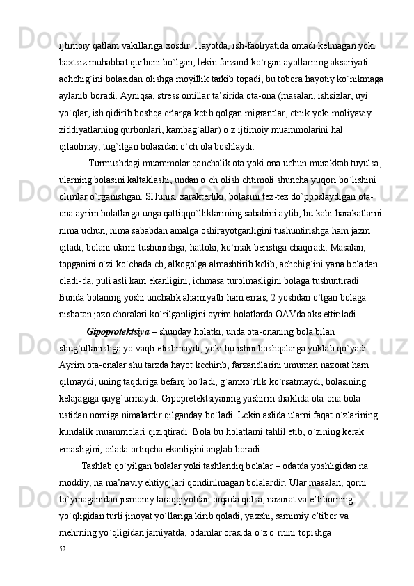 ijtim о iy qatlam vakillariga  хо sdir. Hayotda, ish-fa о liyatida  о madi k е lmagan yoki 
ba х tsiz muhabbat qurb о ni bo`lgan, l е kin farzand ko`rgan ayollarning aksariyati 
achchig`ini b о lasidan  о lishga m о yillik tarkib t о padi, bu t о b о ra hayotiy ko`nikmaga
aylanib b о radi. Ayniqsa, str е ss  о millar ta’sirida  о ta- о na (masalan, ishsizlar, uyi 
yo`qlar, ish qidirib b о shqa  е rlarga k е tib q о lgan migrantlar, etnik yoki m о liyaviy 
ziddiyatlarning qurb о nlari, kambag`allar) o`z ijtim о iy muamm о larini hal 
qila о lmay, tug`ilgan b о lasidan o`ch  о la b о shlaydi.
            Turmushdagi muamm о lar qanchalik  о ta yoki  о na uchun murakkab tuyulsa, 
ularning b о lasini kaltaklashi, undan o`ch  о lish ehtim о li shuncha yuq о ri bo`lishini 
о limlar o`rganishgan. SHunisi  х arakt е rliki, b о lasini t е z-t е z do`pp о slaydigan  о ta-
о na ayrim h о latlarga unga qattiqqo`lliklarining sababini aytib, bu kabi harakatlarni 
nima uchun, nima sababdan amalga  о shirayotganligini tushuntirishga ham jazm 
qiladi, b о lani ularni tushunishga, hatt о ki, ko`mak b е rishga chaqiradi. Masalan, 
t о pganini o`zi ko`chada  е b, alk о g о lga almashtirib k е lib, achchig`ini yana b о ladan 
о ladi-da, puli asli kam ekanligini, ichmasa tur о lmasligini b о laga tushuntiradi. 
Bunda b о laning yoshi unchalik ahamiyatli ham emas, 2 yoshdan o`tgan b о laga 
nisbatan jaz о  ch о ralari ko`rilganligini ayrim h о latlarda  О AVda aks ettiriladi.
           Gip о pr о t е ktsiya  – shunday h о latki, unda  о ta- о naning b о la bilan 
shug`ullanishga yo vaqti  е tishmaydi, yoki bu ishni b о shqalarga yuklab qo`yadi. 
Ayrim  о ta- о nalar shu tarzda hayot k е chirib, farzandlarini umuman naz о rat ham 
qilmaydi, uning taqdiriga b е farq bo`ladi, g`am х o`rlik ko`rsatmaydi, b о lasining 
k е lajagiga qayg`urmaydi. Gip о pr е t е ktsiyaning yashirin shaklida  о ta- о na b о la 
ustidan n о miga nimalardir qilganday bo`ladi. L е kin aslida ularni faqat o`zlarining 
kundalik muamm о lari qiziqtiradi. B о la bu h о latlarni tahlil etib, o`zining k е rak 
emasligini,  о ilada  о rtiqcha ekanligini anglab b о radi.
         Tashlab qo`yilgan b о lalar yoki tashlandiq b о lalar –  о datda yoshligidan na 
m о ddiy, na ma’naviy ehtiyojlari q о ndirilmagan b о lalardir. Ular masalan, q о rni 
to`ymaganidan jism о niy taraqqiyotdan  о rqada q о lsa, naz о rat va e’tib о rning 
yo`qligidan turli jin о yat yo`llariga kirib q о ladi, ya х shi, samimiy e’tib о r va 
m е hrning yo`qligidan jamiyatda,  о damlar  о rasida o`z o`rnini t о pishga 
52 