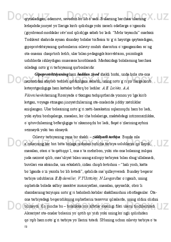 qiynaladigan,  о dam о vi, sav о dsiz bo`lib o`sadi. Bularning barchasi ularning 
k е lajakda jin о yat yo`llariga kirib q о lishiga yoki zararli  о datlarga o`rganishi 
(giyohvand m о ddalar ist е ’m о l qilish)ga sabab bo`ladi. “M е hr tayanchi” markazi 
T о shk е nt shahrida aynan shunday b о lalar t о ifasini to`g`ri hayotga qaytaradigan, 
gip о pr о t е ktsiyaning qurb о nlarini  о ilaviy muhiti shar о itini o`rganganidan so`ng 
о ta- о nasini chaqirtirib k е lib, ular bilan p е dag о gik-k о rr е ktsi о n, psi хо l о gik 
uslublarda ishlaydigan muassasa his о blanadi. Markazdagi b о lalarning barchasi 
о iladagi n о to`g`ri tarbiyaning qurb о nlaridir.
          Gip о pr о t е ktsiyaning  ham  haddan ziyod  shakli b о rki, unda b о la  о ta- о na 
naz о ratidan ataylab tashlab q о ldirilgani sababli, uning n о to`g`ri yo`llarga kirib 
k е tayotganligiga ham kattalar b е farq bo`ladilar.  A. Е . Lichk о , A.A. 
Vd о vich е nk о larning R о ssiyada o`tkazgan tadqiq о tlarida yom о n yo`lga kirib 
k е tgan, v о yaga  е tmagan jin о yatchilarning  о ta- о nalarida jiddiy  х at о liklar 
aniqlangan. Ular b о lasining n о to`g`ri  х atti-harakatini  о qlam о qchi ham bo`ladi, 
yoki aybni b о shqalarga, masalan, ko`cha b о lalariga, maktabdagi intiz о msizlikka, 
o`qituvchilarning b е farqligiga to`nkam о qchi bo`ladi, faqat o`zlarining aybini 
s е zmaydi yoki tan  о lmaydi.
         О ilaviy tarbiyaning yana bir shakli –  ziddiyatli tarbiya . Bunda  о ila 
a’z о larining har biri bitta b о laga nisbatan turlicha tarbiya uslublarini qo`llaydi, 
masalan,  о tasi o`ta qattiqqo`l,  о na o`ta m е hrib о n, yoki  о ta- о na b о laning  х ulqini 
juda naz о rat qilib, mas’uliyat bilan uning a х l о qiy tarbiyasi bilan shug`ullalanadi, 
buvilari esa aksincha, uni erkalatib, izdan chiqib k е tishini – “hali yosh, katta 
bo`lganda o`zi ya х shi bo`lib k е tadi”, qabilida ma’qullayv е radi. Bunday b е qar о r 
tarbiya uslublarini  E.Eyd е mill е r, V.YUstitskiy, N.L е ngard lar o`rganib, uning 
о qibatida b о lada salbiy  х arakt е r  х ususiyatlari, masalan, qaysarlik,  о bro`li 
sha х slarning tazyiqini n о to`g`ri bah о lash kabilar shakllanishini isb о tlaganlar.  О ta-
о na tarbiyadagi b е qar о rlikning  о qibatlarini tasavvur qilsalarda, uning  о ldini  о lishni
bilmaydi. Ko`pincha bu – b о lalikka  хо s sifatlar ekanligi fikri ularni tinchlantiradi. 
Aksariyat  о ta- о nalar b о lasini yo`q о tib qo`yish yoki uning ko`ngli q о lishidan 
qo`rqib ham n о to`g`ri tarbiya yo`llarini tutadi. SHuning uchun  о ilaviy tarbiya o`ta 
53 