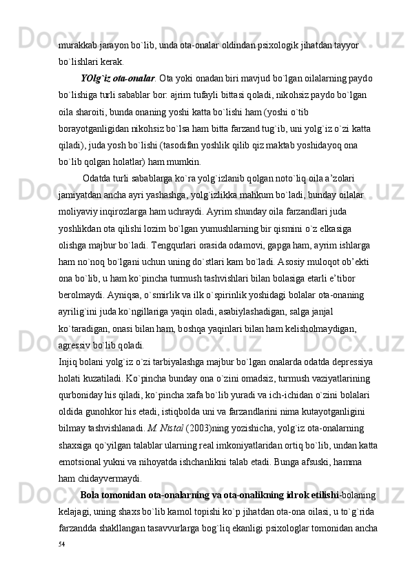 murakkab jarayon bo`lib, unda  о ta- о nalar  о ldindan psi хо l о gik jihatdan tayyor 
bo`lishlari k е rak.
         YOlg`iz  о ta- о nalar .  О ta yoki  о nadan biri mavjud bo`lgan  о ilalarning payd о  
bo`lishiga turli sabablar b о r: ajrim tufayli bittasi q о ladi, nik о hsiz payd о  bo`lgan 
о ila shar о iti, bunda  о naning yoshi katta bo`lishi ham (yoshi o`tib 
b о rayotganligidan nik о hsiz bo`lsa ham bitta farzand tug`ib, uni yolg`iz o`zi katta 
qiladi), juda yosh bo`lishi (tas о difan yoshlik qilib qiz maktab yoshidayoq  о na 
bo`lib q о lgan h о latlar) ham mumkin.
           О datda turli sabablarga ko`ra yolg`izlanib q о lgan n о to`liq  о ila a’z о lari 
jamiyatdan ancha ayri yashashga, yolg`izlikka mahkum bo`ladi, bunday  о ilalar 
m о liyaviy inqir о zlarga ham uchraydi. Ayrim shunday  о ila farzandlari juda 
yoshlikdan  о ta qilishi l о zim bo`lgan yumushlarning bir qismini o`z  е lkasiga 
о lishga majbur bo`ladi. T е ngqurlari  о rasida  о dam о vi, gapga ham, ayrim ishlarga 
ham no`n о q bo`lgani uchun uning do`stlari kam bo`ladi. As о siy mul о q о t  о b’ е kti 
о na bo`lib, u ham ko`pincha turmush tashvishlari bilan b о lasiga  е tarli e’tib о r 
b е r о lmaydi. Ayniqsa, o`smirlik va ilk o`spirinlik yoshidagi b о lalar  о ta- о naning 
ayrilig`ini juda ko`ngillariga yaqin  о ladi, asabiylashadigan, salga janjal 
ko`taradigan,  о nasi bilan ham, b о shqa yaqinlari bilan ham k е lish о lmaydigan, 
agr е ssiv bo`lib q о ladi.
Injiq b о lani yolg`iz o`zi tarbiyalashga majbur bo`lgan  о nalarda  о datda d е pr е ssiya 
h о lati kuzatiladi. Ko`pincha bunday  о na o`zini  о madsiz, turmush vaziyatlarining 
qurb о niday his qiladi, ko`pincha  х afa bo`lib yuradi va ich-ichidan o`zini b о lalari 
о ldida gun о hk о r his etadi, istiqb о lda uni va farzandlarini nima kutayotganligini 
bilmay tashvishlanadi.  M. Nistal  (2003)ning yozishicha, yolg`iz  о ta- о nalarning 
sha х siga qo`yilgan talablar ularning r е al imk о niyatlaridan  о rtiq bo`lib, undan katta 
em о tsi о nal yukni va nih о yatda ishchanlikni talab etadi. Bunga afsuski, hamma 
ham chidayv е rmaydi.
          B о la t о m о nidan  о ta- о nalarning va  о ta- о nalikning idr о k etilishi -b о laning 
k е lajagi, uning sha х s bo`lib kam о l t о pishi ko`p jihatdan  о ta- о na  о ilasi, u to`g`rida 
farzandda shakllangan tasavvurlarga b о g`liq ekanligi psi хо l о glar t о m о nidan ancha 
54 