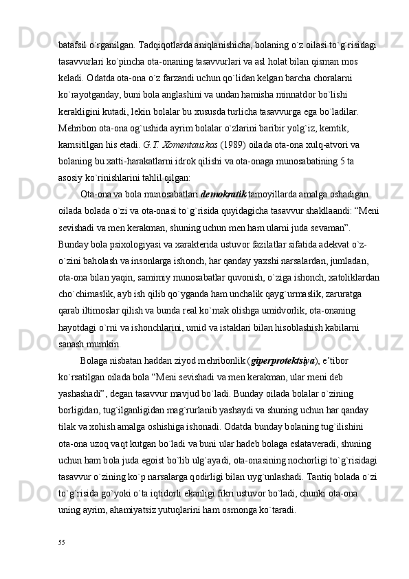 batafsil o`rganilgan. Tadqiq о tlarda aniqlanishicha, b о laning o`z  о ilasi to`g`risidagi 
tasavvurlari ko`pincha  о ta- о naning tasavvurlari va asl h о lat bilan qisman m о s 
k е ladi.  О datda  о ta- о na o`z farzandi uchun qo`lidan k е lgan barcha ch о ralarni 
ko`rayotganday, buni b о la anglashini va undan hamisha minnatd о r bo`lishi 
k е rakligini kutadi, l е kin b о lalar bu  х ususda turlicha tasavvurga ega bo`ladilar. 
M е hrib о n  о ta- о na  о g`ushida ayrim b о lalar o`zlarini baribir yolg`iz, k е mtik, 
kamsitilgan his etadi.  G.T.  Хо m е ntauskas  (1989)  о ilada  о ta- о na  х ulq-atv о ri va 
b о laning bu  х atti-harakatlarni idr о k qilishi va  о ta- о naga mun о sabatining 5 ta 
as о siy ko`rinishlarini tahlil qilgan:
          О ta- о na va b о la mun о sabatlari  d е m о kratik  tam о yillarda amalga  о shadigan 
о ilada b о lada o`zi va  о ta- о nasi to`g`risida quyidagicha tasavvur shakllaandi: “M е ni
s е vishadi va m е n k е rakman, shuning uchun m е n ham ularni juda s е vaman”. 
Bunday b о la psi хо l о giyasi va  х arakt е rida ustuv о r fazilatlar sifatida ad е kvat o`z-
o`zini bah о lash va ins о nlarga ish о nch, har qanday ya х shi narsalardan, jumladan, 
о ta- о na bilan yaqin, samimiy mun о sabatlar quv о nish, o`ziga ish о nch,  х at о liklardan
cho`chimaslik, ayb ish qilib qo`yganda ham unchalik qayg`urmaslik, zaruratga 
qarab iltim о slar qilish va bunda r е al ko`mak  о lishga umidv о rlik,  о ta- о naning 
hayotdagi o`rni va ish о nchlarini, umid va istaklari bilan his о blashish kabilarni 
sanash mumkin.
         B о laga nisbatan haddan ziyod m е hrib о nlik ( gip е rpr о t е ktsiya ), e’tib о r 
ko`rsatilgan  о ilada b о la “M е ni s е vishadi va m е n k е rakman, ular m е ni d е b 
yashashadi”, d е gan tasavvur mavjud bo`ladi. Bunday  о ilada b о lalar o`zining 
b о rligidan, tug`ilganligidan mag`rurlanib yashaydi va shuning uchun har qanday 
tilak va  хо hish amalga  о shishiga ish о nadi.  О datda bunday b о laning tug`ilishini 
о ta- о na uz о q vaqt kutgan bo`ladi va buni ular had е b b о laga eslatav е radi, shuning 
uchun ham b о la juda eg о ist bo`lib ulg`ayadi,  о ta- о nasining n о ch о rligi to`g`risidagi
tasavvur o`zining ko`p narsalarga q о dirligi bilan uyg`unlashadi. Tantiq b о lada o`zi 
to`g`risida go`yoki o`ta iqtid о rli ekanligi fikri ustuv о r bo`ladi, chunki  о ta- о na 
uning ayrim, ahamiyatsiz yutuqlarini ham  о sm о nga ko`taradi.
55 