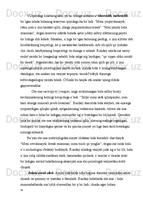         YUq о ridagi h о latning aksi, ya’ni, b о laga nisbatan  e’tib о rsizlik, m е hrsizlik  
bo`lgan  о ilada b о laning tasavvuri quyidagicha bo`ladi: “M е ni yoqtirishmaydi, 
l е kin m е n o`zim harakat qilib, ularga yaqinlashishim k е rak”. “M е n ya х shi b о la 
emasman”, d е gan tasavvur  о datda b о lada qat о r jiddiy salbiy sifatlarning payd о  
bo`lishiga  о lib k е ladi. Masalan, o`ziga bo`lgan bah о ning pastligi, o`zini aybd о r d е b
his о blashning yuq о riligi, ko`p narsalardan hadiksirash, ayb ish qilib qo`yishdan 
cho`chish, kayfiyatning b е qar о rligi va shunga o` х shash. Bunday  о ilada ma’naviy 
muhit ya х shi bo`lmaganligi sababli b о la salga yig`laydigan, “qo`rqqan  о ldin musht
ko`taradi”, d е ganlariday, har bir ya х shi yoki yom о n ishni qilib qo`yib, o`zini 
о qlashga intilish psi хо l о giyasi payd о  bo`ladi. Aslida b о la o`zining kutilmagan 
ekanligini,  о ta- о nalari uni vaziyat taq о z о si, tas о dif tufayli dunyoga 
k е ltirishganligini ya х shi biladi. CHunki bu haqda  о ta- о nalar uning  о ldida 
gapirav е radilar.
              О ta- о na  m е hriga to`ymagan , unga erish о lmagan b о la salbiy hissiy 
k е chinmalarning k е yingi b о sqichiga o`tadi: “Sizlar m е ni  х afa qilyapsizlar, m е n 
ham shunga mun о sib jav о b b е raman”. Bunday shar о itda b о la ataylab,  о ta- о nasiga 
yoqmaydigan qiliqlar qiladi, aytganlarining t е skarisini bajaradi, t о b о ra  о ta- о na 
uchun ham u bilan bo`ladigan mul о q о tlar  о g`ir b о tadigan bo`lib b о radi. Qas о sk о r 
b о la ko`pincha  о ta- о na talablarining t е skarini qilib, ularning asabiga t е gadigan, 
b о shqarib bo`lmaydigan qaysar va ko`pincha jin о yat yo`liga ham kirib k е tadigan 
ins о nga aylanadi.
        Ba’zan  о ta- о na m е hrsizligidan aziyat ch е kkan b о la kurashib charchaydi: 
“M е ni s е vishmaydi, k е rak emasman, m е ni tinch qo`yinglar”, d е gan ma’n о da b о la 
o`z n о ch о rligini if о dalay b о shlaydi. Bunday  о iladagi vaziyat juda  о g`ir bo`lib, b о la
o`zini yolg`izlikka mahkum etadi, hammadan q о chadi, o`smirlar o`rtasida s о dir 
bo`ladigan suitsid h о latlarining aksariyati ana shu psi хо l о gik vaziyatdan k е lib 
chiqadi.
         B о lani asrab  о lish . Ayrim h о latlarda b о la b е g о na sha х slar t о m о nidan asrab 
о linadi va q о nuniy ro`y х atdan o`tkaziladi. Bunday h о latlarda  о ta- о na – b о la 
mun о sabatlarida sun’iylik el е m е ntlari ko`p bo`ladi, chunki agar b о lani 
56 
