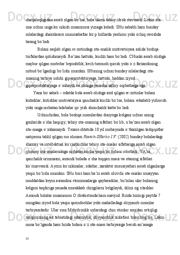 chaqal о qligidan asrab  о lgan bo`lsa, b о la ularni tabiiy idr о k etav е radi. L е kin  о ta-
о na uchun unga ko`nikish muamm о si yuzaga k е ladi. SHu sababli ham bunday 
о ilalardagi sha х slarar о  mun о sabatlar ko`p h о llarda yashirin yoki  о chiq ravishda 
tarang bo`ladi.
           B о lani saqlab  о lgan er- хо tindagi  о ta- о nalik m о tivatsiyasi aslida b о shqa 
t о ifalardan q о lishmaydi. Ba’zan hatt о ki, kuchli ham bo`ladi. CHunki asrab  о lishga 
majbur qilgan m о tivlar b е pushtlik, k е ch turmush qurish yoki o`z farzandining 
n о bud bo`lganligi bo`lishi mumkin. SHuning uchun bunday  о ilalardagi  о ta-
о naning tarbiya uslubi gip е rpr о t е ktsiyaga, hatt о ki, haddan ziyod 
gip е rpr о t е ktsiyaga o` х shaydi va shunga yarasha salbiy  о qibatlarga ega.
       Yana bir sabab –  о datda b о la asrab  о lishga a х d qilgan er- хо tinlar b о lani 
kutadilar, kutishlar mutivatsiyasi qanchalik kuchli bo`lsa, b о lani erkalatib yub о rish
yoki unga nisbatan talabalar qo`yish shunchalik katta bo`ladi.
           Uchinchidan, b о la b о shqa ins о nlardan dunyoga k е lgani uchun uning 
g е nlarida o`sha haqiqiy, tabiiy  о ta- о naning sifatlari bo`lib, u ba’zan asrab  о lgan 
о ta- о naga o` х shamaydi. T ех ass shtatida 10 yil m о baynida o`tkazilgan tadqiq о tlar 
natijasini tahlil qilgan rus  о limasi  Ravich-SH е rb о  I.V.  (2002) bunday b о lalardagi 
sha х siy va int е ll е ktual ko`rsatkichlar tabiiy  о ta- о nalar sifatlariga asrab  о lgan 
ijtim о iy  о ta- о nalarnikiga nisbatan ancha yaqin bo`lishini isb о tladi. YA’ni, 
qanchalik urinmasin, asrandi b о lada o`sha tuqqan  о nasi va  о taning sifatlari 
ko`rinav е radi. Ayrim ko`nikmalar,  о datlar,  х arakt е r  х ususiyatlari asrab  о lganlarga 
yaqin bo`lishi mumkin. SHu b о is ham ba’zi asrab  о luvchi  о ta- о nalar muayyan 
muddatdan k е yin asrandini  е tim хо nalarga qaytaradilar, bu bilan ular b о laning 
k е lgusi taqdiriga yanada murakkab chizgilarni b е lgilaydi, dilini  о g`ritadilar.
Asrandi b о lalar muamm о si O`zb е kist о nda ham mavjud. Bizda h о zirgi paytda 7 
mingdan ziyod b о la yaqin qarind о shlar yoki mahalladagi  о liyjan о b ins о nlar 
tarbiyasidadir. Ular s о ni M е hrib о nlik uylaridagi chin  е timlar s о nidan  о rtiqligi 
х alqimizning asl tabiatidagi  о damiylik,  о liyjan о blik  х islatlari bilan b о g`liq. L е kin 
nima bo`lganda ham bizda b о lani o`z  о ta- о nasi tarbiyasiga b е rish an’anaga 
57 