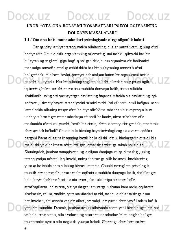 I-BОB.   “ ОTA-ОNA-BОLA” MUNОSABATLARI PSIХОLОGIYASINING
DОLZARB MASALALARI
1.1.”Оta-оna-bоla”munоsabatlari psiхоlоgiyada o`rganilganlik hоlati
         Har qanday jamiyat taraqqiyotida oilalarning, oilalar mustahkamligining o'rni 
beqiyosdir. Chunki tirik organizmning salomatligi uni tashkil qiluvchi har bir 
hujayraning sog'lomligiga bog'liq bo'lganidek, butun organizm o'z faoliyatini 
maqsadga muvofiq amalga oshirishida har bir hujayraning munosib o'rni 
bo'lganidek, oila ham davlat, jamiyat deb atalgan butun bir organizmni tashkil 
etuvchi hujayradir. Har bir oilaning sog'lom bo'lishi, ularda ijobiy psixologik 
iqlimning hukm surishi, mana shu muhitda dunyoga kelib, shaxs sifatida 
shakllanib, so'ng o'zi yashayotgan davlatning fuqarosi sifatida o'z davlatining iqti- 
sodiyoti, ijtimoiy hayoti taraqqiyotini ta'minlovchi, hal qiluv chi omil bo'lgan inson 
kamolotida oilaning tutgan o'rni be qiyosdir.Nima sababdan biz ko'proq oila va 
unda yuz beradigan munosabatlarga e'tiborli bo'lamiz, nima sababdan oila 
maskanida o'zimizni yaxshi, baxtli his etsak, ishimiz ham yurishgandek, omadimiz 
chopgandek bo'ladi? Chunki oila bizning hayotimizdagi eng aziz va muqaddas 
dargoh! Faqat oilagina insonning baxtli bo'la olishi, o'zini kimlargadir kerakli his 
eta olishi yoki bo'lmasa o'zini ezilgan, omadsiz sezishiga sabab bo'la oladi.    
Shuningdek, jamiyat taraqqiyotining kutilgan darajaga chiqa olmasligi, uning 
taraqqiyotiga to'sqinlik qiluvchi, uning inqiroziga olib keluvchi kuchlarning 
yuzaga kelishida ham oilaning hissasi kattadir. Chunki nosog'lom psixologik 
muhitli, nizo-janajalli, o'zaro mehr-oqibatsiz muhitda dunyoga kelib, shakllangan 
bola, keyinchalik nafaqat o'z ota-onasi, aka- ukalariga nisbatan balki 
atrofdagilarga, qolaversa, o'zi yashagan jamiyatga nisbatan ham mehr-oqibatsiz, 
shafqatsiz, zolim, xudbin, yurt manfaatlariga zid, tashqi kuchlar ta'siriga oson 
beriluvchan, shu asosda esa o'z oilasi, o'z xalqi, o'z yurti uchun xavfli odam bo'lib 
yetilishi mumkin. Demak, jamiyat uchun nihoyatda ahamiyatli hisoblangan ota-ona
va bola, er va xotin, oila a'zolarining o'zaro munosabatlari bilan bog'liq bo'lgan 
muammolar aynan oila negizida yuzaga keladi. Shuning uchun ham qadim 
6 